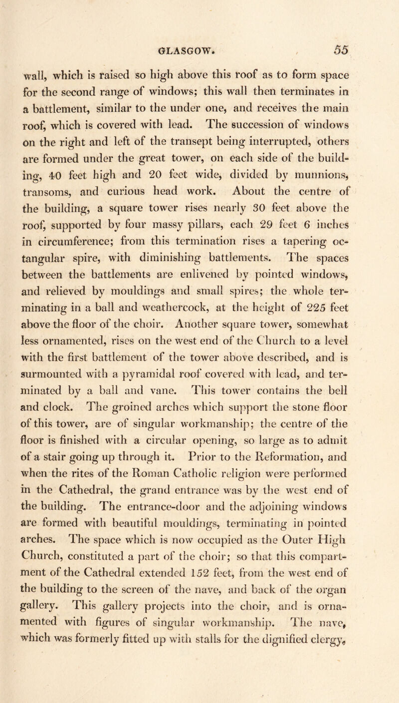 wall, which is raised so high above this roof as to form space for the second range of windows; this wall then terminates in a battlement, similar to the under one, and receives the main roof, which is covered with lead. The succession of windows on the right and left of the transept being interrupted, others are formed under the great tower, on each side of the build- ing, 40 feet high and 20 feet wide, divided by munnions, transoms, and curious head work. About the centre of the building, a square tower rises nearly 30 feet above the roof, supported by four massy pillars, each 29 feet 6 inches in circumference; from this termination rises a tapering oc- tangular spire, with diminishing battlements. The spaces between the battlements are enlivened by pointed windows, and relieved by mouldings and small spires; the whole ter- minating in a ball and weathercock, at the height of 225 feet above the floor of the choir. Another square tower, somewhat less ornamented, rises on the west end of the Church to a level with the first battlement of the tower above described, and is surmounted with a pyramidal roof covered with lead, and ter- minated by a ball and vane. This tower contains the bell and clock. The groined arches which support the stone floor of this tower, are of singular workmanship; the centre of the floor is finished with a circular opening, so large as to admit of a stair going up through it. Prior to the Reformation, and when the rites of the Roman Catholic religion were performed in the Cathedral, the grand entrance was by the west end of the building. The entrance-door and the adjoining windows are formed with beautiful mouldings, terminating in pointed arches. The space which is now occupied as the Outer High Church, constituted a part of the choir; so that this compart- ment of the Cathedral extended 152 feet, from the west end of the building to the screen of the nave, and back of the organ gallery. This gallery projects into the choir, and is orna- mented with figures of singular workmanship. The nave, which was formerly fitted up with stalls for the dignified clergy,