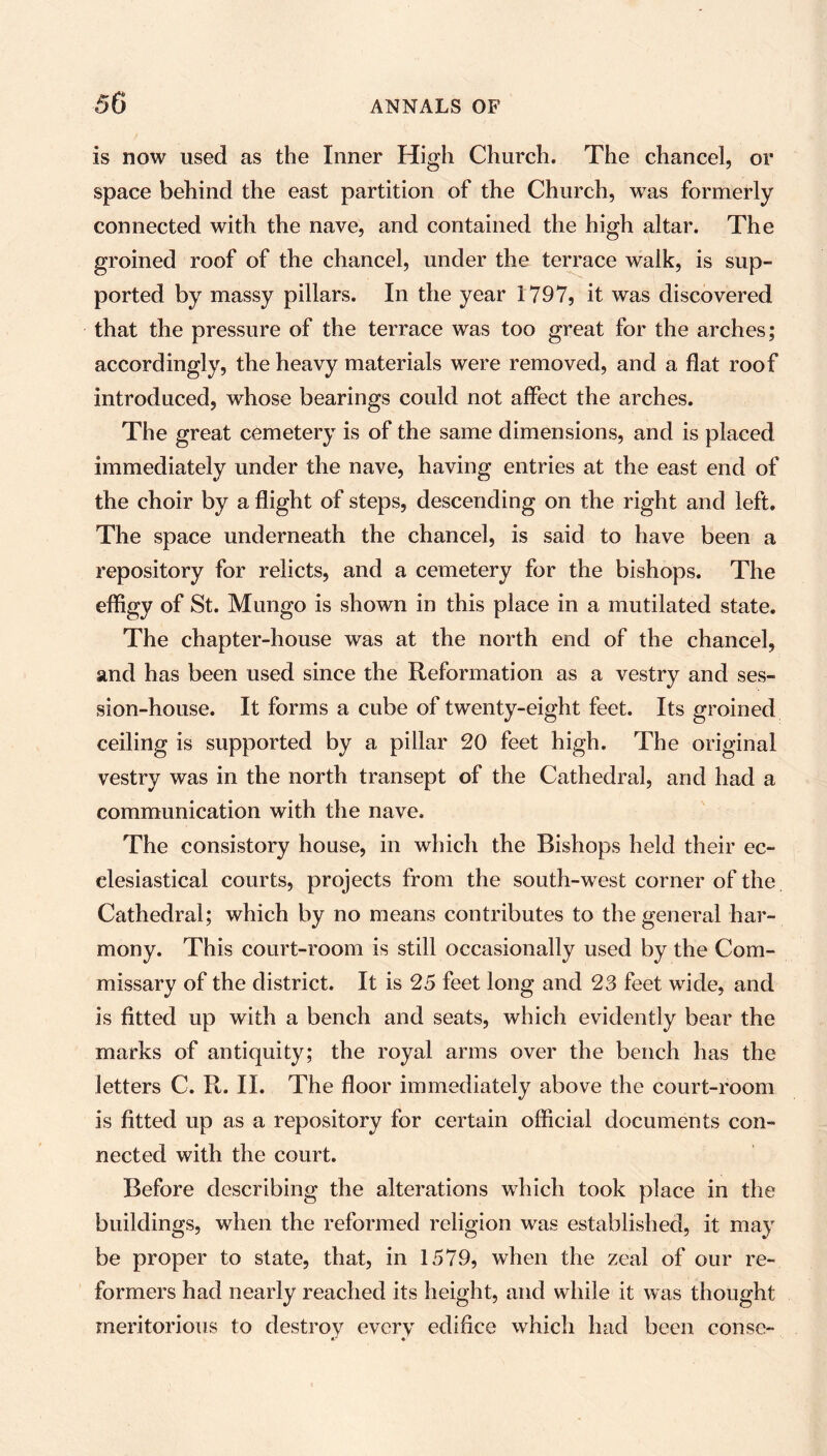is now used as the Inner High Church. The chancel, or space behind the east partition of the Church, was formerly connected with the nave, and contained the high altar. The groined roof of the chancel, under the terrace walk, is sup- ported by massy pillars. In the year 1797, it was discovered that the pressure of the terrace was too great for the arches; accordingly, the heavy materials were removed, and a flat roof introduced, whose bearings could not affect the arches. The great cemetery is of the same dimensions, and is placed immediately under the nave, having entries at the east end of the choir by a flight of steps, descending on the right and left. The space underneath the chancel, is said to have been a repository for relicts, and a cemetery for the bishops. The effigy of St. Mungo is shown in this place in a mutilated state. The chapter-house was at the north end of the chancel, and has been used since the Reformation as a vestry and ses- sion-house. It forms a cube of twenty-eight feet. Its groined ceiling is supported by a pillar 20 feet high. The original vestry was in the north transept of the Cathedral, and had a communication with the nave. The consistory house, in which the Bishops held their ec- clesiastical courts, projects from the south-west corner of the Cathedral; which by no means contributes to the general har- mony. This court-room is still occasionally used by the Com- missary of the district. It is 25 feet long and 23 feet wide, and is fitted up with a bench and seats, which evidently bear the marks of antiquity; the royal arms over the bench has the letters C. R. II. The floor immediately above the court-room is fitted up as a repository for certain official documents con- nected with the court. Before describing the alterations which took place in the buildings, when the reformed religion was established, it may be proper to state, that, in 1579, when the zeal of our re- formers had nearly reached its height, and while it was thought meritorious to destrov every edifice which had been conse-