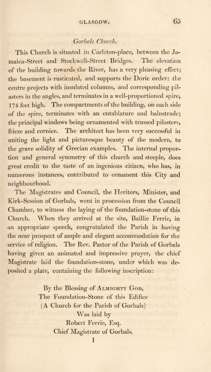 G orb ah Church. This Church is situated in Carleton-place, between the Ja- maica-Street and Stockwell-Street Bridges. The elevation of the building towards the River, has a very pleasing effect; the basement is rusticated, and supports the Doric order; the centre projects with insulated columns, and corresponding pil- asters in the angles, and terminates in a well-proportioned spire, 174 feet high. The compartments of the building, on each side of the spire, terminates with an entablature and balustrade; the principal windows being ornamented with trussed pilasters, frieze and cornice. The architect has been very successful in uniting the light and picturesque beauty of the modern, to the grave solidity of Grecian examples. The internal propor- tion and general symmetry of this church and steeple, does great credit to the taste of an ingenious citizen, who has, in numerous instances, contributed to ornament this City and neighbourhood. The Magistrates and Council, the Heritors, Minister, and Kirk-Session of Gorbals, went in procession from the Council Chamber, to witness the laying of the foundation-stone of this Church. When they arrived at the site, Baillie Ferrie, in an appropriate speech, congratulated the Parish in having the near prospect of ample and elegant accommodation for the 1 service of religion. The Rev. Pastor of the Parish of Gorbals having given an animated and impressive prayer, the chief Magistrate laid the foundation-stone, under which was de- posited a plate, containing the following inscription: By the Blessing of Almighty God, The Foundation-Stone of this Edifice (A Church for the Parish of Gorbals) Was laid by Robert Ferrie, Esq. Chief Magistrate of Gorbals, I