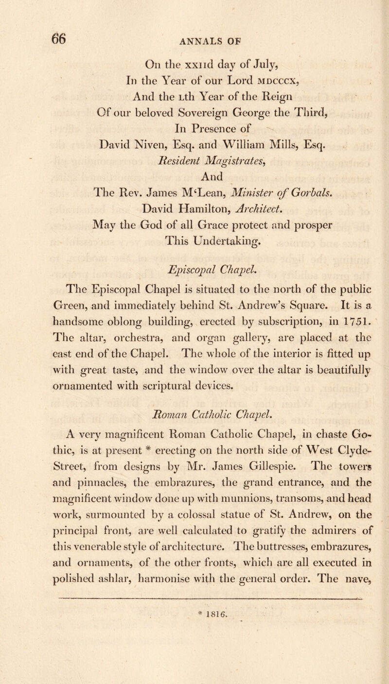 On the xxi i cl day of July, In the Year of our Lord mdcccx. And the Lth Year of the Reign Of our beloved Sovereign George the Third, In Presence of David Niven, Esq. and William Mills, Esq. Resident Magistrates, And The Rev. James M4Lean, Minister of Gorbals. David Hamilton, Architect. May the God of all Grace protect and prosper This Undertaking. Episcopal Chapel. The Episcopal Chapel is situated to the north of the public Green, and immediately behind St. Andrew’s Square. It is a handsome oblong building, erected by subscription, in 1751. The altar, orchestra, and organ gallery, are placed at the east end of the Chapel. The whole of the interior is fitted up with great taste, and the window over the altar is beautifully ornamented with scriptural devices. Roman Catholic Chapel. A very magnificent Roman Catholic Chapel, in chaste Go- thic, is at present * erecting on the north side of West Clyde- Street, from designs by Mr. James Gillespie. The towers and pinnacles, the embrazures, the grand entrance, and the magnificent window done up with munnions, transoms, and head work, surmounted by a colossal statue of St. Andrew, on the principal front, are well calculated to gratify the admirers of this venerable style of architecture. The buttresses, embrazures, and ornaments, of the other fronts, which are all executed in polished ashlar, harmonise with the general order. The nave, * 1816.