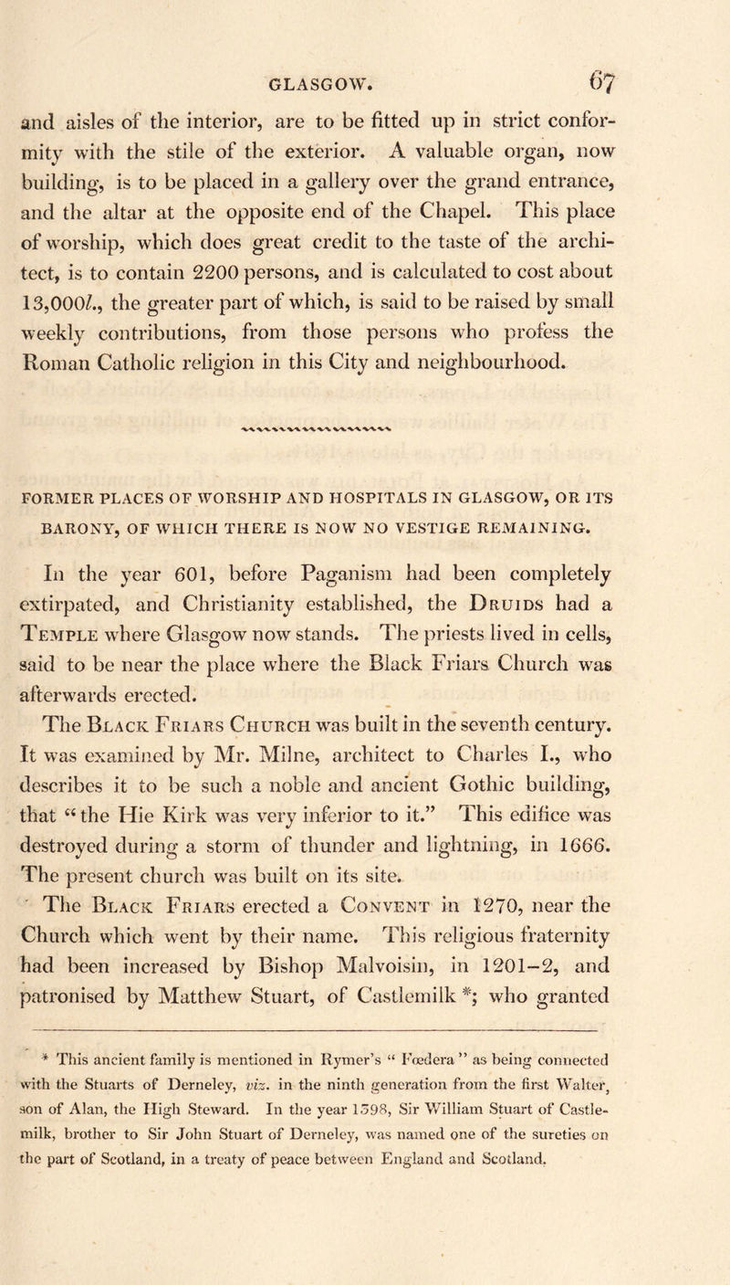 and aisles of the interior, are to be fitted up in strict confor- mity with the stile of the exterior. A valuable organ, now building, is to be placed in a gallery over the grand entrance, and the altar at the opposite end of the Chapel. This place of worship, which does great credit to the taste of the archi- tect, is to contain 2200 persons, and is calculated to cost about 13,000/., the greater part of which, is said to be raised by small weekly contributions, from those persons who profess the Roman Catholic religion in this City and neighbourhood. FORMER PLACES OF WORSHIP AND HOSPITALS IN GLASGOW, OR ITS BARONY, OF WHICH THERE IS NOW NO VESTIGE REMAINING. In the year 601, before Paganism had been completely extirpated, and Christianity established, the Druids had a Temple where Glasgow now stands. The priests lived in cells, said to be near the place where the Black Friars Church was afterwards erected. The Black Friars Church was built in the seventh century. It was examined by Mr. Milne, architect to Charles I., who describes it to be such a noble and ancient Gothic building, that 44 the Hie Kirk was very inferior to it.” This edifice was destroyed during a storm of thunder and lightning, in 1666. The present church was built on its site. The Black Friars erected a Convent in 1270, near the Church which went by their name. This religious fraternity had been increased by Bishop Malvoisin, in 1201-2, and patronised by Matthew Stuart, of Castlemilk *; who granted * This ancient family is mentioned in Itymer’s “ Foedera ” as being connected with the Stuarts of Derneley, viz. in the ninth generation from the first Walter, son of Alan, the High Steward. In the year 1398, Sir William Stuart of Castle- milk, brother to Sir John Stuart of Derneley, was named one of the sureties on the part of Scotland, in a treaty of peace between England and Scotland.