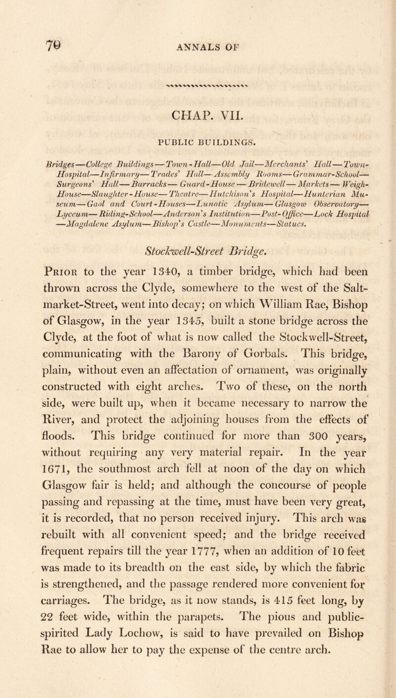 k.-w-v^'V^ CHAP. VII. PUBLIC BUILDINGS. Bridges—College Buildings—-Town-Hall—Old Jail—Merchants’ Hall—Town- Hospital—Infirmary— Trades' Hall— Assembly Rooms—Grammar-School—~ Surgeons' Hall—Barracks— Guard-House — Bridewell—Markets— Weigh- House—Slaughter-House— Theatre—Hutchison's Hospital—Hunterian Mu- seum— Gaol and Court-Houses—Lunatic Asylum—Glasgow Observatory— Lyceum— Riding-School—Anderson s Institution—Post- Office—Lock Hospital —Magdalene Asylum—Bishop's Castle—Monuments—Statues. Stochwell-Street Bridge. Prior to the year 1340, a timber bridge, which had been thrown across the Clyde, somewhere to the west of the Salt- market-Street, went into decay; on which William Rae, Bishop of Glasgow, in the year 1345, built a stone bridge across the Clyde, at the foot of what is now called the Stockwell-Street, communicating with the Barony of Gorbals. This bridge, plain, without even an affectation of ornament, was originally constructed with eight arches. Two of these, on the north side, were built up, when it became necessary to narrow the River, and protect the adjoining houses from the effects of floods. This bridge continued for more than 300 years, without requiring any very material repair. In the year 1671, the southmost arch fell at noon of the day on which Glasgow fair is held; and although the concourse of people passing and repassing at the time, must have been very great, it is recorded, that no person received injury. This arch was rebuilt with all convenient speed; and the bridge received frequent repairs till the year 1777, when an addition of 10 feet was made to its breadth on the east side, by which the fabric is strengthened, and the passage rendered more convenient for carriages. The bridge, as it now stands, is 415 feet long, by 22 feet wide, within the parapets. The pious and public- spirited Lady Lochow, is said to have prevailed on Bishop Rae to allow her to pay the expense of the centre arch.