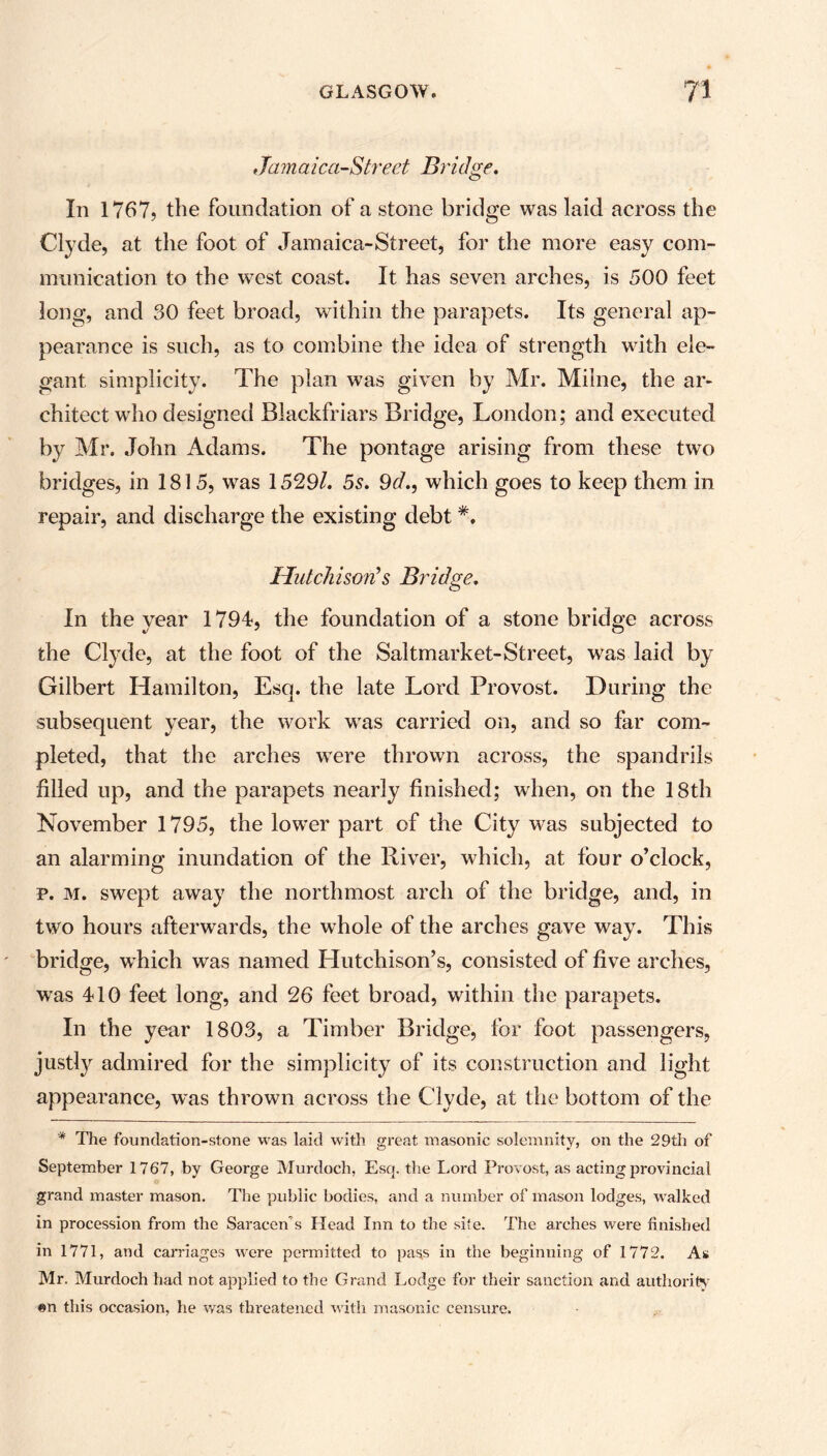 Jamaica-Street Bridge. In 1767? the foundation of a stone bridge was laid across the Clyde, at the foot of Jamaica-Street, for the more easy com- munication to the west coast. It has seven arches, is 500 feet long, and 30 feet broad, within the parapets. Its general ap- pearance is such, as to combine the idea of strength with ele- gant simplicity. The plan was given by Mr. Milne, the ar- chitect who designed Blackfriars Bridge, London; and executed by Mr. John Adams. The pontage arising from these two bridges, in 1815, was 1529/. 5s. 9d., which goes to keep them in repair, and discharge the existing debt *. Hutchison’s Bridge. In the year 1794, the foundation of a stone bridge across the Clyde, at the foot of the Saltmarket-Street, was laid by Gilbert Hamilton, Esq. the late Lord Provost. During the subsequent year, the work wras carried on, and so far com- pleted, that the arches were thrown across, the spandrils filled up, and the parapets nearly finished; when, on the 18th November 1795, the lower part of the City was subjected to an alarming inundation of the River, which, at four o’clock, p. m. swept away the northmost arch of the bridge, and, in two hours afterwards, the whole of the arches gave way. This bridge, which was named Hutchison’s, consisted of five arches, was 410 feet long, and 26 feet broad, within the parapets. In the year 1803, a Timber Bridge, for foot passengers, justty admired for the simplicity of its construction and light appearance, was thrown across the Clyde, at the bottom of the * The foundation-stone was laid with great masonic solemnity, on the 29th of September 1767, by George Murdoch, Esq. the Lord Provost, as acting provincial grand master mason. The public bodies, and a number of mason lodges, walked in procession from the Saracen’s Head Inn to the site. The arches were finished in 1771, and carriages were permitted to pass in the beginning of 1772. As Mr. Murdoch had not applied to the Grand Lodge for their sanction and authority «n this occasion, he was threatened with masonic censure.