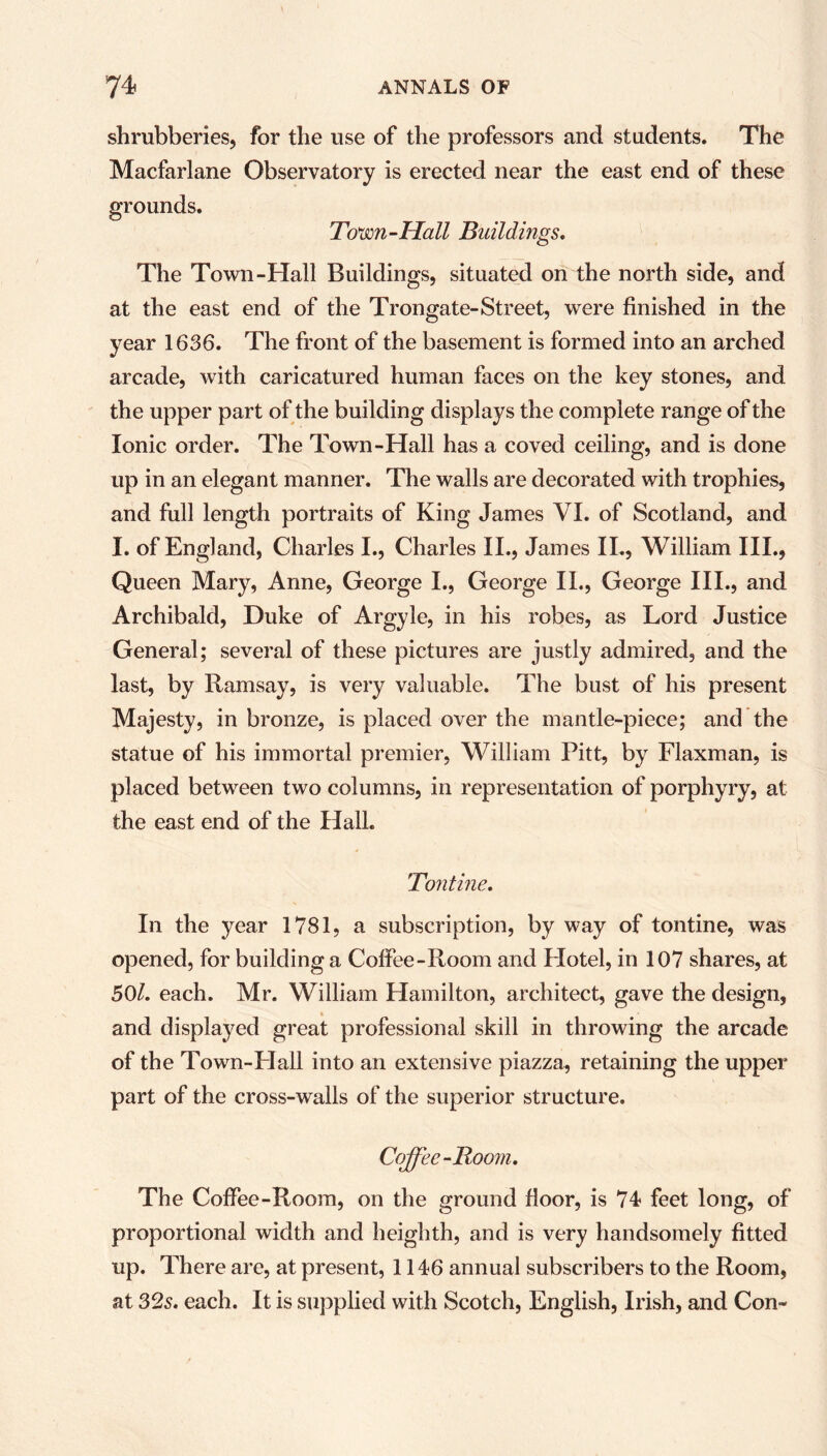 shrubberies, for the use of the professors and students. The Macfarlane Observatory is erected near the east end of these grounds. Town-Hall Buildings. The Town-Hall Buildings, situated on the north side, and at the east end of the Trongate-Street, were finished in the year 1636. The front of the basement is formed into an arched arcade, with caricatured human faces on the key stones, and the upper part of the building displays the complete range of the Ionic order. The Town-Hall has a coved ceiling, and is done up in an elegant manner. The walls are decorated with trophies, and full length portraits of King James VI. of Scotland, and I. of England, Charles I., Charles II., James II., William III., Queen Mary, Anne, George I., George II., George III., and Archibald, Duke of Argyle, in his robes, as Lord Justice General; several of these pictures are justly admired, and the last, by Ramsay, is very valuable. The bust of his present Majesty, in bronze, is placed over the mantle-piece; and the statue of his immortal premier, William Pitt, by Flaxman, is placed between two columns, in representation of porphyry, at the east end of the Hall. Tontine. In the year 1781, a subscription, by way of tontine, was opened, for building a Coffee-Room and Hotel, in 107 shares, at 50/. each. Mr. William Hamilton, architect, gave the design, and displayed great professional skill in throwing the arcade of the Town-Hall into an extensive piazza, retaining the upper part of the cross-walls of the superior structure. Coffee-Boom. The Coffee-Room, on the ground floor, is 74- feet long, of proportional width and heiglith, and is very handsomely fitted up. There are, at present, 1146 annual subscribers to the Room, at 32s. each. It is supplied with Scotch, English, Irish, and Con-