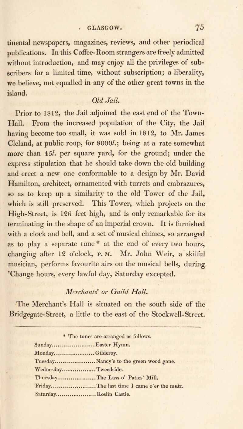 tinental newspapers, magazines, reviews, and other periodical publications. In this Coffee-Room strangers are freely admitted without introduction, and may enjoy all the privileges of sub- scribers for a limited time, without subscription; a liberality, we believe, not equalled in any of the other great towns in the island. Old Jail. Prior to 1812, the Jail adjoined the east end of the Town- Hall. From the increased population of the City, the Jail having become too small, it was sold in 1812, to Mr. James Cleland, at public roup, for 80001.; being at a rate somewhat more than 45/. per square yard, for the ground; under the express stipulation that he should take down the old building and erect a new one conformable to a design by Mr. David Hamilton, architect, ornamented with turrets and embrazures, so as to keep up a similarity to the old Tower of the Jail, which is still preserved. This Tower, which projects on the High-Street, is 126 feet high, and is onfy remarkable for its terminating in the shape of an imperial crown. It is furnished with a clock and bell, and a set of musical chimes, so arranged as to play a separate tune * at the end of every two hours, changing after 12 o’clock, p. m. Mr. John Weir, a skilful musician, performs favourite airs on the musical bells, during ’Change hours, every lawful day, Saturday excepted. Merchants’ or Guild Hall. The Merchant’s Hall is situated on the south side of the Bridgegate-Street, a little to the east of the Stock well-Street. * The tunes are arranged as follows. Sunday Easter Hymn. Monday Gilderoy. Tuesday Nancy’s to the green wood gane. W ednesday T weedside. Thursday ,.The Lass o’ Paties’ Mill. Friday The last time I came o’er the muir. Saturday Roslin Castle.