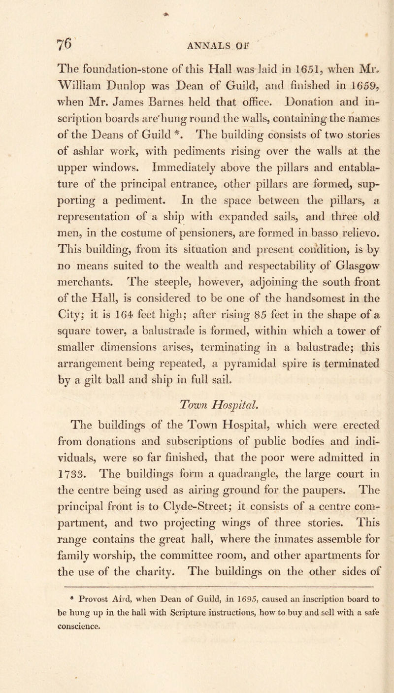 The foundation-stone of this Hall was laid in 1651, when Mr, William Dunlop was Dean of Guild, and finished in 1659, when Mr. James Barnes held that office. Donation and in- scription boards are'hung round the walls, containing the names of the Deans of Guild *. The building consists of two stories of ashlar work, with pediments rising over the walls at the upper windows. Immediately above the pillars and entabla- ture of the principal entrance, other pillars are formed, sup- porting a pediment. In the space between the pillars, a representation of a ship with expanded sails, and three old men, in the costume of pensioners, are formed in basso relievo. This building, from its situation and present condition, is by no means suited to the wealth and respectability of Glasgow merchants. The steeple, however, adjoining the south front of the Hall, is considered to be one of the handsomest in the City; it is 164 feet high; after rising 85 feet in the shape of a square tower, a balustrade is formed, within which a tower of smaller dimensions arises, terminating in a balustrade; this arrangement being repeated, a pyramidal spire is terminated by a gilt ball and ship in full sail. Town Hospital. The buildings of the Town Hospital, which were erected from donations and subscriptions of public bodies and indi- viduals, were so far finished, that the poor were admitted in 1733. The buildings form a quadrangle, the large court in the centre being used as airing ground for the paupers. The principal front is to Clyde-Street; it consists of a centre com- partment, and two projecting wings of three stories. This range contains the great hall, where the inmates assemble for family worship, the committee room, and other apartments for the use of the charity. The buildings on the other sides of * Provost Aird, when Dean of Guild, in 1695, caused an inscription board to be hung up in the hall with Scripture instructions, how to buy and sell with a safe conscience.