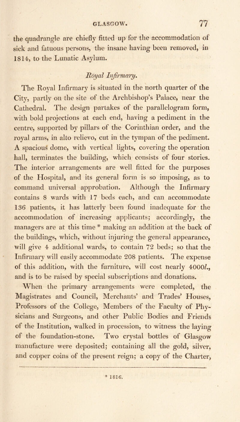 the quadrangle are chiefly fitted up for the accommodation of sick and fatuous persons, the insane having been removed, in 1814, to the Lunatic Asylum. Royal Infirmary. The Royal Infirmary is situated in the north quarter of the City, partly on the site of the Archbishop’s Palace, near the Cathedral. The design partakes of the parallelogram form, with bold projections at each end, having a pediment in the centre, supported by pillars of the Corinthian order, and the royal arms, in alto relievo, cut in the tympan of the pediment. A spacious dome, with vertical lights, covering the operation hall, terminates the building, which consists of four stories. The interior arrangements are well fitted for the purposes of the Hospital, and its general form is so imposing, as to command universal approbation. Although the Infirmary contains 8 wards with 17 beds each, and can accommodate 136 patients, it has latterly been found inadequate for the accommodation of increasing applicants; accordingly, the managers are at this time * making an addition at the back of the buildings, which, without injuring the general appearance, will give 4 additional wards, to contain 72 beds; so that the Infirmary will easily accommodate 208 patients. The expense of this addition, with the furniture, will cost nearly 4000/., and is to be raised by special subscriptions and donations. When the primary arrangements were completed, the Magistrates and Council, Merchants’ and Trades’ Houses, Professors of the College, Members of the Faculty of Phy- sicians and Surgeons, and other Public Bodies and Friends of the Institution, walked in procession, to witness the laying of the foundation-stone. Two crystal bottles of Glasgow manufacture were deposited; containing all the gold, silver, and copper coins of the present reign; a copy of the Charter, * 1816.