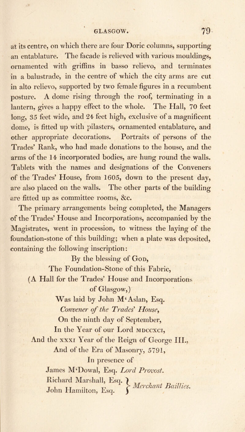 at its centre, on which there are four Doric columns, supporting an entablature. The facade is relieved with various mouldings, ornamented with griffins in basso relievo, and terminates in a balustrade, in the centre of which the city arms are cut in alto relievo, supported by twTo female figures in a recumbent posture. A dome rising through the roof, terminating in a lantern, gives a happy effect to the whole. The Hall, 70 feet long, 35 feet wide, and 24 feet high, exclusive of a magnificent dome, is fitted up with pilasters, ornamented entablature, and other appropriate decorations. Portraits of persons of the Trades’ Rank, who had made donations to the house, and the arms of the 14 incorporated bodies, are hung round the walls. Tablets with the names and designations of the Conveners of the Trades’ House, from 1605, down to the present day, are also placed on the walls. The other parts of the building are fitted up as committee rooms, &c. The primary arrangements being completed, the Managers of the Trades’ House and Incorporations, accompanied by the Magistrates, went in procession, to witness the laying of the foundation-stone of this building; when a plate was deposited, containing the following inscription: By the blessing of God, The Foundation-Stone of this Fabric, (A Hall for the Trades’ House and Incorporations of Glasgow,) Was laid by John M4 Aslan, Esq. Convener of the Trades' House, On the ninth day of September, In the Year of our Lord mdccxci, And the xxxi Year of the Reign of George III., And of the Era of Masonry, 5791, In presence of James M4Dowal, Esq. Lord Provost. Richard Marshall, Esq. I T i Tx «i ,, > Merchant Bail!ies. John Hamilton, Esq. )