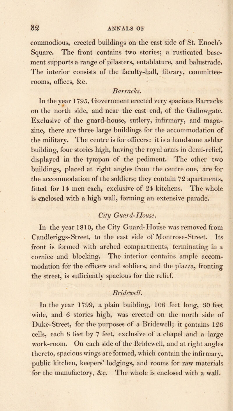 commodious, erected buildings on the east side of St. Enoch’s Square. The front contains two stories; a rusticated base- ment supports a range of pilasters, entablature, and balustrade. The interior consists of the faculty-hall, library, committee- rooms, offices, &c. Barracks. In the year 1795, Government erected very spacious Barracks on the north side, and near the east end, of the Gallowgate. Exclusive of the guard-house, sutlery, infirmary, and maga- zine, there are three large buildings for the accommodation of the military. The centre is for officers: it is a handsome ashlar building, four stories high, having the royal arms in demi-relief, displayed in the tympan of the pediment. The other two buildings, placed at right angles from the centre one, are for the accommodation of the soldiers; they contain 72 apartments, fitted for 14- men each, exclusive of 24 kitchens. The whole is enclosed with a high wall, forming an extensive parade. City Guard-House. In the year 1810, the City Guard-House was removed from Candleriggs-Street, to the east side of Montrose-Street. Its front is formed with arched compartments, terminating in a cornice and blocking. The interior contains ample accom- modation for the officers and soldiers, and the piazza, fronting the street, is sufficiently spacious for the relief. Bridewell. In the year 1799, a plain building, 106 feet long, SO feet wide, and 6 stories high, was erected on the north side of Duke-Street, for the purposes of a Bridewell; it contains 126 cells, each 8 feet by 7 feet, exclusive of a chapel and a large work-room. On each side of the Bridewell, and at right angles thereto, spacious wings are formed, which contain the infirmary, public kitchen, keepers’ lodgings, and rooms for raw materials for the manufactory, &c. The whole is enclosed with a wall.