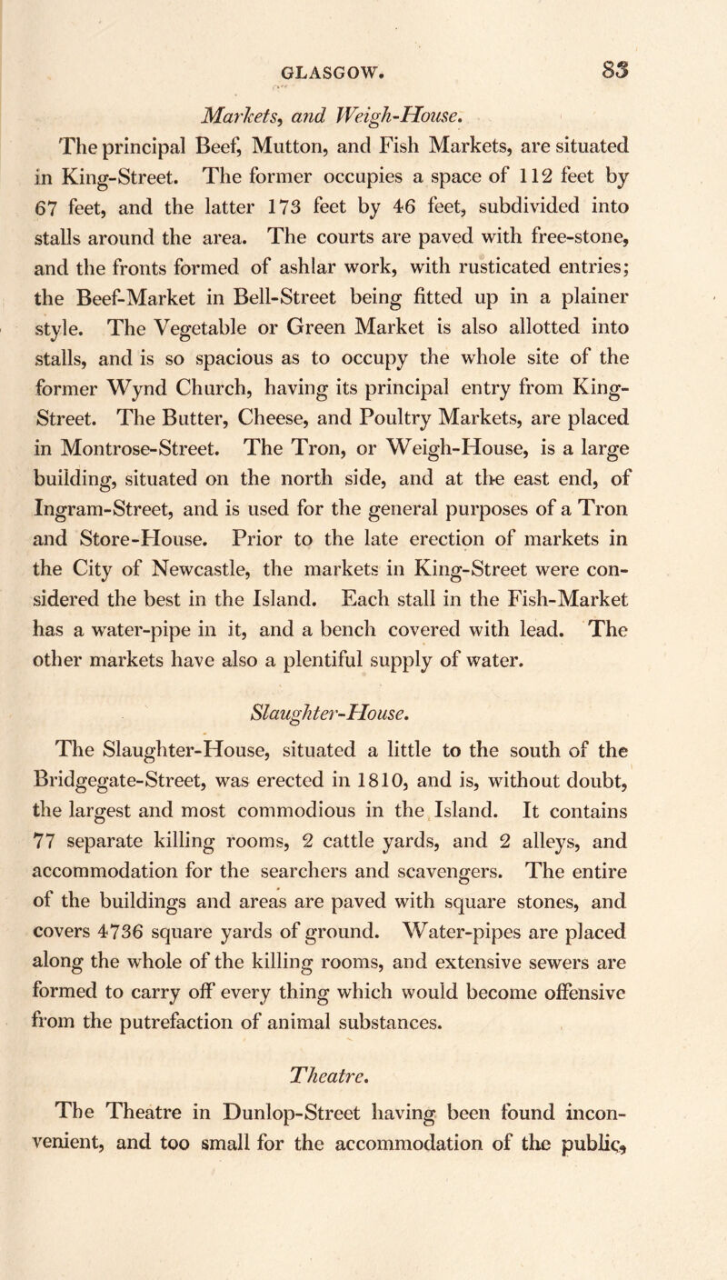 /»*!• ' Markets, and Weigh-House. The principal Beef, Mutton, and Fish Markets, are situated in King-Street. The former occupies a space of 112 feet by 67 feet, and the latter 173 feet by 46 feet, subdivided into stalls around the area. The courts are paved with free-stone, and the fronts formed of ashlar work, with rusticated entries; the Beef-Market in Bell-Street being fitted up in a plainer style. The Vegetable or Green Market is also allotted into stalls, and is so spacious as to occupy the whole site of the former Wynd Church, having its principal entry from King- Street. The Butter, Cheese, and Poultry Markets, are placed in Montrose-Street. The Tron, or Weigh-House, is a large building, situated on the north side, and at the east end, of Ingram-Street, and is used for the general purposes of a Tron and Store-House. Prior to the late erection of markets in the City of Newcastle, the markets in King-Street were con- sidered the best in the Island. Each stall in the Fish-Market has a water-pipe in it, and a bench covered with lead. The other markets have also a plentiful supply of water. Slaughter-House. The Slaughter-House, situated a little to the south of the Bridgegate-Street, was erected in 1810, and is, without doubt, the largest and most commodious in the Island. It contains 77 separate killing rooms, 2 cattle yards, and 2 alleys, and accommodation for the searchers and scavengers. The entire of the buildings and areas are paved with square stones, and covers 4736 square yards of ground. Water-pipes are placed along the whole of the killing rooms, and extensive sewers are formed to carry off every thing which would become offensive from the putrefaction of animal substances. Theatre. The Theatre in Dunlop-Street having been found incon- venient, and too small for the accommodation of the public*