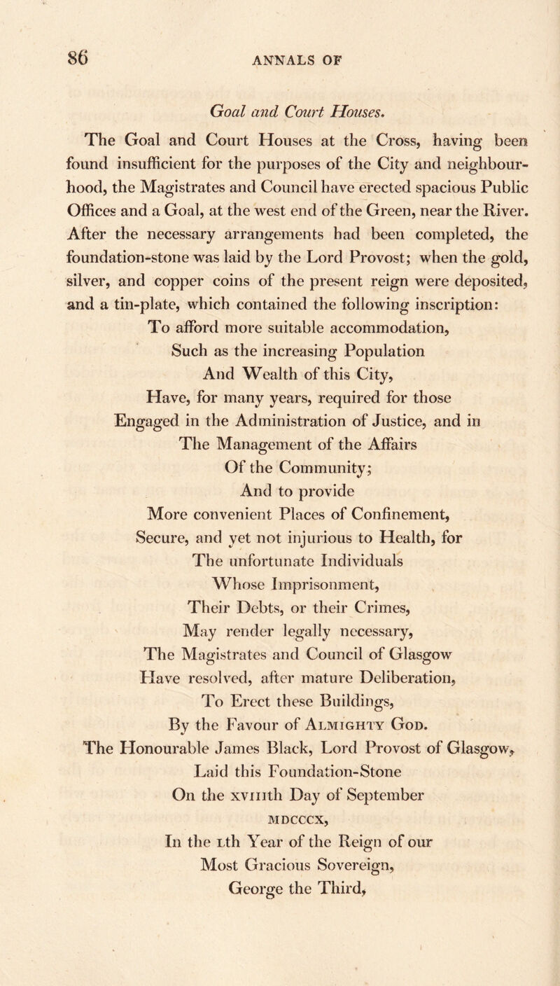 Goal and Court Houses. The Goal and Court Houses at the Cross, having been found insufficient for the purposes of the City and neighbour- hood, the Magistrates and Council have erected spacious Public Offices and a Goal, at the west end of the Green, near the River. After the necessary arrangements had been completed, the foundation-stone was laid by the Lord Provost; when the gold, silver, and copper coins of the present reign were deposited, and a tin-plate, which contained the following inscription: To afford more suitable accommodation, Such as the increasing Population And Wealth of this City, Have, for many years, required for those Engaged in the Administration of Justice, and in The Management of the Affairs Of the Community; And to provide More convenient Places of Confinement, Secure, and yet not injurious to Health, for The unfortunate Individuals Whose Imprisonment, Their Debts, or their Crimes, May render legally necessary, The Magistrates and Council of Glasgow Have resolved, after mature Deliberation, To Erect these Buildings, By the Favour of Almighty God. The Honourable James Black, Lord Provost of Glasgow* Laid this Foundation-Stone On the xvmth Day of September MDCCCX, In the Lth Year of the Reign of our Most Gracious Sovereign, George the Third,