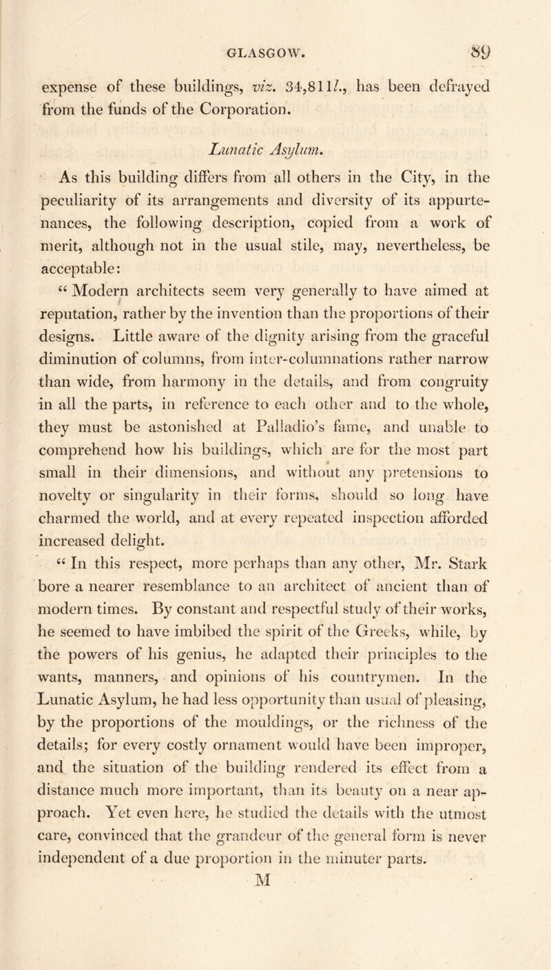 expense of these buildings, viz. 34,811/., has been defrayed from the funds of the Corporation. Lunatic Asylum. As this building differs from all others in the City, in the peculiarity of its arrangements and diversity of its appurte- nances, the following description, copied from a work of merit, although not in the usual stile, may, nevertheless, be acceptable: £< Modern architects seem very generally to have aimed at reputation, rather by the invention than the proportions of their designs. Little aware of the dignity arising from the graceful diminution of columns, from inter-columnations rather narrow than wide, from harmony in the details, and from congruity in all the parts, in reference to each other and to the whole, they must be astonished at Palladio’s fame, and unable to comprehend how his buildings, which are for the most part o small in their dimensions, and without any pretensions to novelty or singularity in their forms, should so long have charmed the world, and at every repeated inspection afforded increased delight. “ In this respect, more perhaps than any other, Mr. Stark bore a nearer resemblance to an architect of ancient than of modern times. By constant and respectful study of their works, he seemed to have imbibed the spirit of the Greeks, while, by the powers of his genius, he adapted their principles to the wants, manners, and opinions of his countrymen. In the Lunatic Asylum, he had less opportunity than usual of pleasing, by the proportions of the mouldings, or the richness of the details; for every costly ornament would have been improper, and the situation of the building rendered its effect from a distance much more important, than its beauty on a near ap- proach. Yet even here, he studied the details with the utmost care, convinced that the grandeur of the general form is never independent of a due proportion in the minuter parts. ■ M