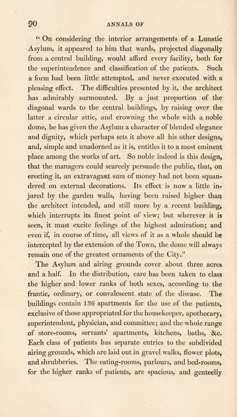 “ On considering the interior arrangements of a Lunatic Asylum, it appeared to him that wards, projected diagonally from a central building, would afford every facility, both for the superintendence and classification of the patients. Such a form had been little attempted, and never executed with a pleasing effect. The difficulties presented by it, the architect has admirably surmounted. By a just proportion of the diagonal wards to the central buildings, by raising over the latter a circular attic, and crowning the whole with a noble dome, he has given the Asylum a character of blended elegance and dignity, which perhaps sets it above all his other designs, and, simple and unadorned as it is, entitles it to a most eminent place among the works of art. So noble indeed is this design, that the managers could scarcely persuade the public, that, on erecting it, an extravagant sum of money had not been squan- dered on external decorations. Its effect is now a little in- jured by the garden walls, having been raised higher than the architect intended, and still more by a recent building, which interrupts its finest point of view; but wherever it is seen, it must excite feelings of the highest admiration; and even if, in course of time, all views of it as a whole should be intercepted by the extension of the Town, the dome will always remain one of the greatest ornaments of the City.” The Asylum and airing grounds cover about three acres and a half. In the distribution, care has been taken to class the higher and lower ranks of both sexes, according to the frantic, ordinary, or convalescent state of the disease. The buildings contain 136 apartments for the use of the patients, exclusive of those appropriated for the housekeeper, apothecary, superintendent, physician, and committee; and the whole range of store-rooms, servants’ apartments, kitchens, baths, &c. Each class of patients has separate entries to the subdivided airing grounds, which are laid out in gravel walks, flower plots, and shrubberies. The eating-rooms, parlours, and bed-rooms, for the higher ranks of patients, are spacious, and genteelly