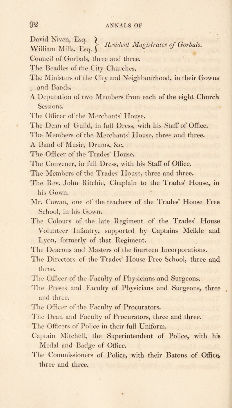 David Niven, Esq. ^ William Mills, Esq. f Council of Gorbals, three and three. The Beadles of the City Churches. lie si dent Magistrates of Gorbals. The Min isters of the City and Neighbourhood, in their Gowns and Bands. A Deputation of two Members from each of the eight Church Sessions. The Officer of the Merchants’ House. The Dean of Guild, in full Dress, with his Staff of Office. The Members of the Merchants’ House, three and three. A Band of Music, Drums, &c. The Officer of the Trades’ House. The Convener, in full Dress, with his Staff of Office. The Members of the Trades’ House, three and three. The Rev. John Ritchie, Chaplain to the Trades’ House, in his Gown. Mr. Cowan, one of the teachers of the Trades’ House Free School, in his Gown. The Colours of the late Regiment of the Trades’ House Volunteer Infantry, supported by Captains Meikle and Lyon, formerly of that Regiment. The Deacons and Masters of the fourteen Incorporations. The Directors of the Trades’ House Free School, three and three. The Officer of the Faculty of Physicians and Surgeons. The Preses and Faculty of Physicians and Surgeons, three and three. The Officer of the Faculty of Procurators. The Dean and Faculty of Procurators, three and three. The Officers of Police in their full Uniform. Captain Mitchell, the Superintendent of Police, with his Medal and Badge of Office. The Commissioners of Police, with their Batons of Office^ three and three.