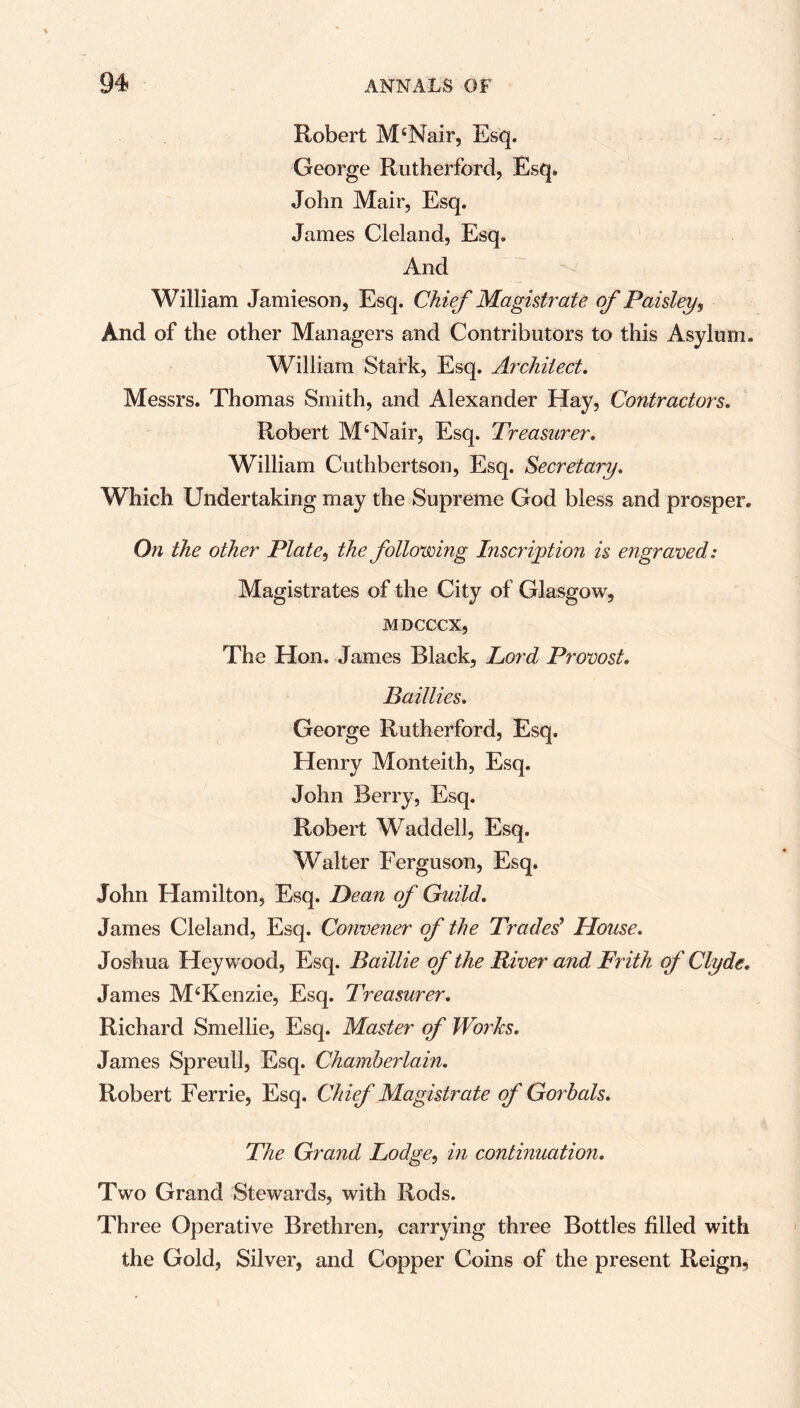 Robert McNair, Esq. George Rutherford, Esq. John Mair, Esq. James Cleland, Esq. And William Jamieson, Esq. Chief Magist?'ate of Paisley, And of the other Managers and Contributors to this Asylum. William Stark, Esq. Architect. Messrs. Thomas Smith, and Alexander Hay, Contractors. Robert M‘Nair, Esq. Treasurer. William Cuthbertson, Esq. Secretary. Which Undertaking may the Supreme God bless and prosper. On the other Plate, the following Inscription is engraved: Magistrates of the City of Glasgow, MDCCCX, The Hon. James Black, Lord Provost. Bail lies. George Rutherford, Esq. Henry Monteith, Esq. John Berry, Esq. Robert Waddell, Esq. Walter Ferguson, Esq. John Hamilton, Esq. Dean of Guild. James Cleland, Esq. Convener of the Traded House. Joshua Hey wood, Esq. Baillie of the River and Frith of Clyde. James M‘Kenzie, Esq. Treasurer. Richard Smellie, Esq. Master of Works. James Spreull, Esq. Chamberlain. Robert Ferrie, Esq. Chief Magistrate of Gorbals. The Grand Lodge, in continuation. Two Grand Stewards, with Rods. Three Operative Brethren, carrying three Bottles filled with the Gold, Silver, and Copper Coins of the present Reign,