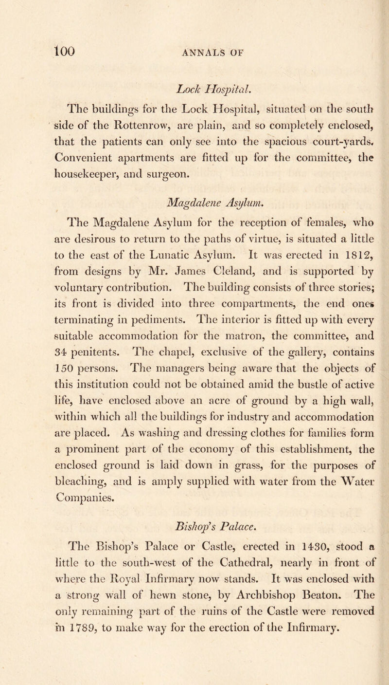 loo Lock Hospital. The buildings for the Lock Hospital, situated on the south side of the Rottenrow, are plain, and so completely enclosed, that the patients can only see into the spacious court-yards* Convenient apartments are fitted up for the committee, the housekeeper, and surgeon. Magdalene Asylum. The Magdalene Asylum for the reception of females, who are desirous to return to the paths of virtue, is situated a little to the east of the Lunatic Asylum. It was erected in 1812, from designs by Mr. James Cleland, and is supported by voluntary contribution. The building consists of three stories; its front is divided into three compartments, the end ones terminating in pediments. The interior is fitted up with every suitable accommodation for the matron, the committee, and 34 penitents. The chapel, exclusive of the gallery, contains 150 persons. The managers being aware that the objects of this institution could not be obtained amid the bustle of active life, have enclosed above an acre of ground by a high wall, within which all the buildings for industry and accommodation are placed. As washing and dressing clothes for families form a prominent part of the economy of this establishment, the enclosed ground is laid down in grass, for the purposes of bleaching, and is amply supplied with water from the Water Companies. Bishop’s Palace. The Bishop’s Palace or Castle, erected in 1430, stood a little to the south-west of the Cathedral, nearly in front of where the Royal Infirmary now stands. It was enclosed with a strong wall of hewn stone, by Archbishop Beaton. The only remaining part of the ruins of the Castle were removed in 1789, to make w ay for the erection of the Infirmary.