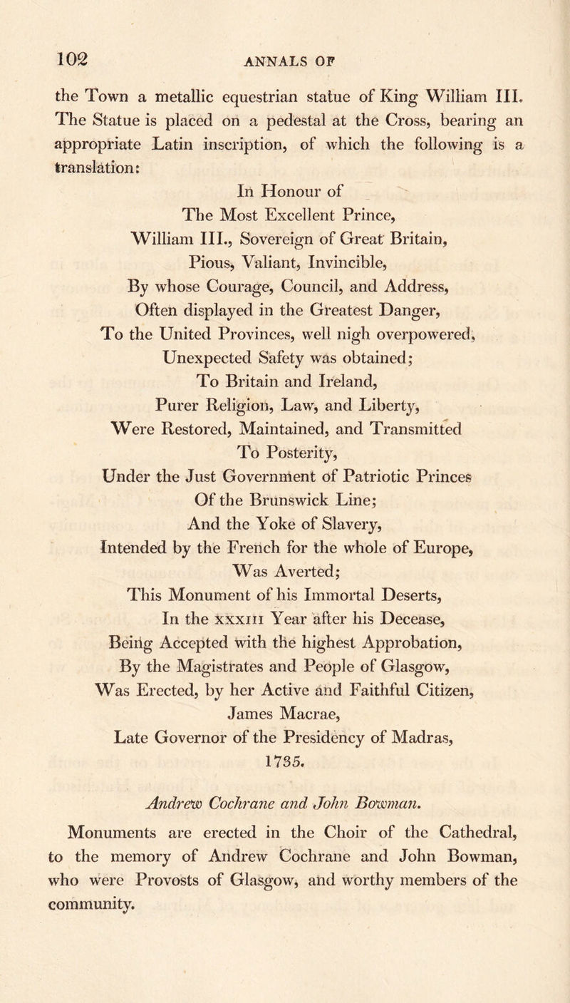 the Town a metallic equestrian statue of King William III. The Statue is placed on a pedestal at the Cross, bearing an appropriate Latin inscription, of which the following is a translation: In Honour of The Most Excellent Prince, William III., Sovereign of Great Britain, Pious, Valiant, Invincible, By whose Courage, Council, and Address, Often displayed in the Greatest Danger, To the United Provinces, well nigh overpowered, Unexpected Safety was obtained; To Britain and Ireland, Purer Religion, Law, and Liberty, Were Restored, Maintained, and Transmitted To Posterity, Under the Just Government of Patriotic Princes Of the Brunswick Line; And the Yoke of Slavery, Intended by the French for the whole of Europe, Was Averted; This Monument of his Immortal Deserts, In the xxxiii Year after his Decease, Being Accepted with the highest Approbation, By the Magistrates and People of Glasgow, Was Erected, by her Active and Faithful Citizen, James Macrae, Late Governor of the Presidency of Madras, 1735. Andrew Cochrane and John Bowman. Monuments are erected in the Choir of the Cathedral, to the memory of Andrew' Cochrane and John Bowman, who were Provosts of Glasgow, and worthy members of the community.