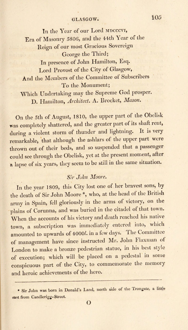 In the Year of our Lord mdcccvi, Era of Masonry 5806, and the 44th Year of the Reign of our most Gracious Sovereign George the Third; In presence ot John Hamilton, Esq. Lord Provost of the City of Glasgow, And the Members of the Committee oi Subscribers To the Monument; Which Undertaking may the Supreme God prosper. D. Hamilton, Architect. A. Brocket, Mason. On the 5th of August, 1810, the upper part of the Obelisk was completely shattered, and the greater part of its shaft rent, during a violent storm of thunder and lightning. It is very remarkable, that although the ashlars of the upper part were thrown out of their beds, and so suspended that a passenger could see through the Obelisk, yet at the present moment, after a lapse of six years, they seem to be still in the same situation. Sir John Moore. In the year 1809, this City lost one of her bravest sons, by the death of Sir John Moore #, who, at the head of the British army in Spain, fell gloriously in the arms of victory, on the plains of Corunna, and was buried in the citadel of that town. When the accounts of his victory and death reached his native town, a subscription was immediately entered into, which amounted to upwards of 4000/. in a few days. 1 he Committee of management have since instructed Mr. John Flaxman of London to make a bronze pedestrian statue, in his best sty le of execution; which will be placed on a pedestal in some conspicuous part of the City, to commemorate the memory and heroic achievements of the hero. • Sir John was born in Donald’s Land, north side of the Trongate, a little east from Candlerigg-Street. o