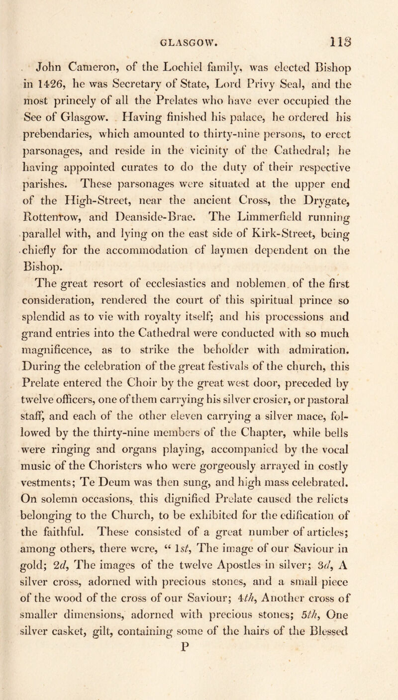 John Cameron, of the Lochiel family, was elected Bishop in 1426, he was Secretary of State, Lord Privy Seal, and the most princely of all the Prelates who have ever occupied the See of Glasgow. Having finished his palace, he ordered his prebendaries, which amounted to thirty-nine persons, to erect parsonages, and reside in the vicinity of the Cathedral; he having appointed curates to do the duty of their respective parishes. These parsonages were situated at the upper end of the High-Street, near the ancient Cross, the Drygate, Rottenrow, and Deanside-Brae. The Limmerfielcl running parallel with, and lying on the east side of Kirk-Street, being chiefly for the accommodation of laymen dependent on the Bishop. The great resort of ecclesiastics and noblemen, of the first consideration, rendered the court of this spiritual prince so splendid as to vie with royalty itself; and his processions and grand entries into the Cathedral were conducted with so much magnificence, as to strike the beholder with admiration. During the celebration of the great festivals of the church, this Prelate entered the Choir by the great west door, preceded by twelve officers, one of them carrying his silver crosier, or pastoral staff, and each of the other eleven carrying a silver mace, fol- lowed by the thirty-nine members of the Chapter, while bells were ringing and organs playing, accompanied by ihe vocal music of the Choristers who were gorgeously arrayed in costly vestments; Te Deum was then sung, and high mass celebrated. On solemn occasions, this dignified Prelate caused the relicts belonging to the Church, to be exhibited for the edification of the faithful. These consisted of a great number of articles; among others, there were, 66 1st, The image of our Saviour in gold; 2d, The images of the twelve Apostles in silver; 3d, A silver cross, adorned with precious stones, and a small piece of the wood of the cross of our Saviour; 4//?, Another cross of smaller dimensions, adorned wuth precious stones; 5th, One silver casket, gilt, containing some of the hairs of the Blessed P