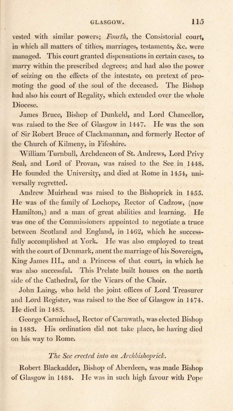 vested with similar powers; Fourth, the Consistorial court, in which all matters of tithes, marriages, testaments, &c. were managed. This court granted dispensations in certain cases, to marry within the prescribed degrees; and had also the power of seizing on the effects of the intestate, oil pretext of pro- moting the good of the soul of the deceased. The Bishop had also his court of Regality, which extended over the whole Diocese. James Bruce, Bishop of Dunkeld, and Lord Chancellor, was raised to the See of Glasgow in 1447. He was the son of Sir Robert Bruce of Clackmannan, and formerly Rector of the Church of Kilmeny, in Fifeshire. William Turnbull, Archdeacon of St. Andrews, Lord Privy Seal, and Lord of Provan, was raised to the See in 1448. He founded the University, and died at Rome in 1454, uni- versally regretted. Andrew Muirhead was raised to the Bishoprick in 1455. He was of the family of Locliope, Rector of Cadzow, (now Hamilton,) and a man of great abilities and learning. He was one of the Commissioners appointed to negotiate a truce between Scotland and England, in 1462, which he success- fully accomplished at York. He was also employed to treat with the court of Denmark, anent the marriage of his Sovereign, King James III., and a Princess of that court, in which he was also successful. This Prelate built houses on the north side of the Cathedral, for the Vicars of the Choir. John Laing, who held the joint offices of Lord Treasurer and Lord Register, was raised to the See of Glasgow in 1474. He died in 1483. George Carmichael, Rector of Carnwath, was elected Bishop in 1483. His ordination did not take place, he having died on his wTay to Rome. The See erected into an Arctibishojwick. Robert Blackadder, Bishop of Aberdeen, v^as made Bishop of Glasgow in 1484. He was in such high favour with Pope