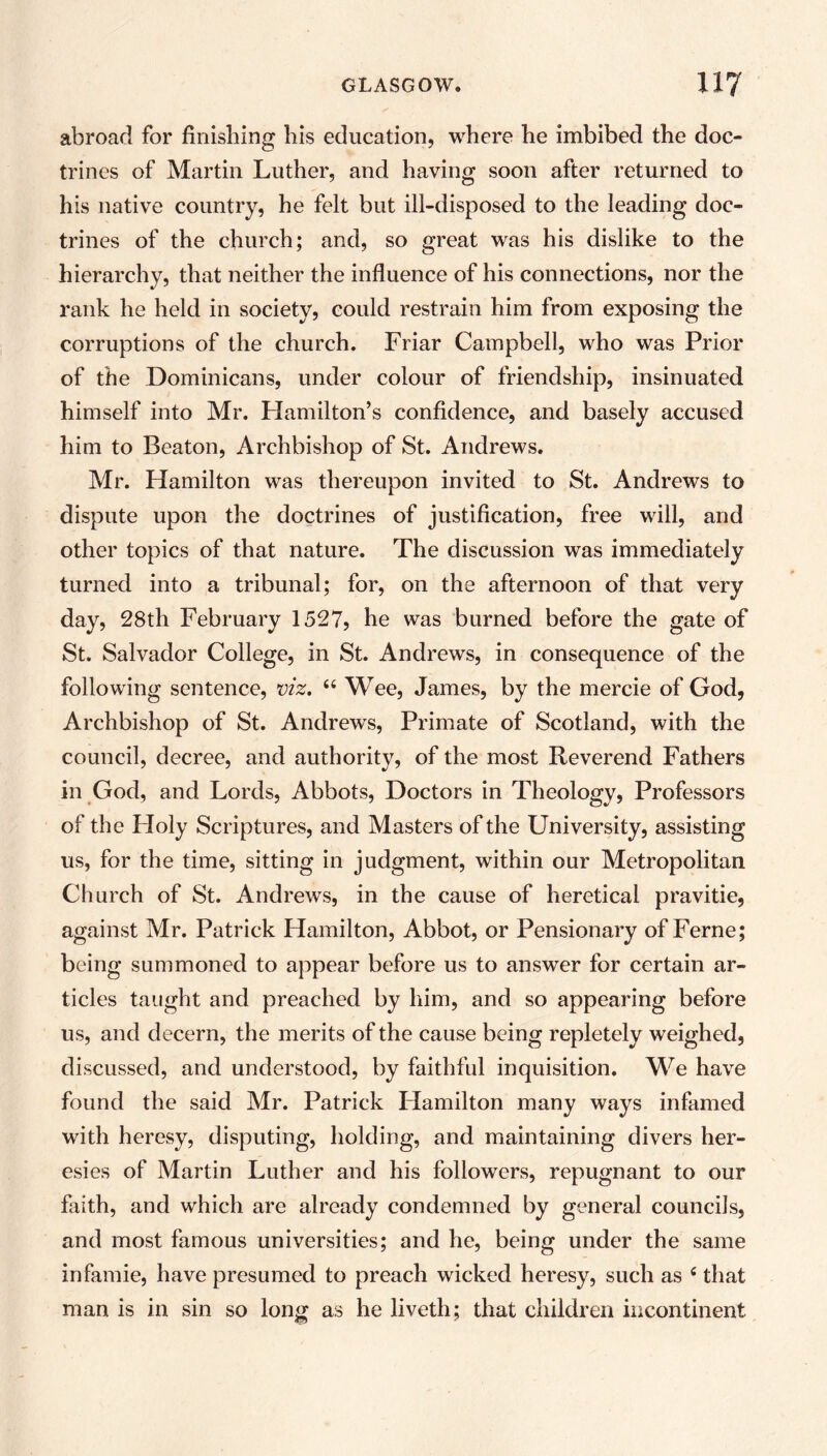 abroad for finishing his education, where he imbibed the doc- trines of Martin Luther, and having soon after returned to his native country, he felt but ill-disposed to the leading doc- trines of the church; and, so great was his dislike to the hierarchy, that neither the influence of his connections, nor the rank he held in society, could restrain him from exposing the corruptions of the church. Friar Campbell, who was Prior of the Dominicans, under colour of friendship, insinuated himself into Mr. Hamilton’s confidence, and basely accused him to Beaton, Archbishop of St. Andrews. Mr. Hamilton was thereupon invited to St. Andrews to dispute upon the doctrines of justification, free will, and other topics of that nature. The discussion was immediately turned into a tribunal; for, on the afternoon of that very day, 28th February 1527, he was burned before the gate of St. Salvador College, in St. Andrews, in consequence of the following sentence, viz. “ Wee, James, by the mercie of God, Archbishop of St. Andrews, Primate of Scotland, with the council, decree, and authority, of the most Reverend Fathers in God, and Lords, Abbots, Doctors in Theology, Professors of the Holy Scriptures, and Masters of the University, assisting us, for the time, sitting in judgment, within our Metropolitan Church of St. Andrews, in the cause of heretical pravitie, against Mr. Patrick Hamilton, Abbot, or Pensionary of Feme; being summoned to appear before us to answer for certain ar- ticles taught and preached by him, and so appearing before us, and decern, the merits of the cause being repletely weighed, discussed, and understood, by faithful inquisition. We have found the said Mr. Patrick Hamilton many ways infamed with heresy, disputing, holding, and maintaining divers her- esies of Martin Luther and his followers, repugnant to our faith, and which are already condemned by general councils, and most famous universities; and he, being under the same infamie, have presumed to preach wicked heresy, such as c that man is in sin so long as he liveth; that children incontinent