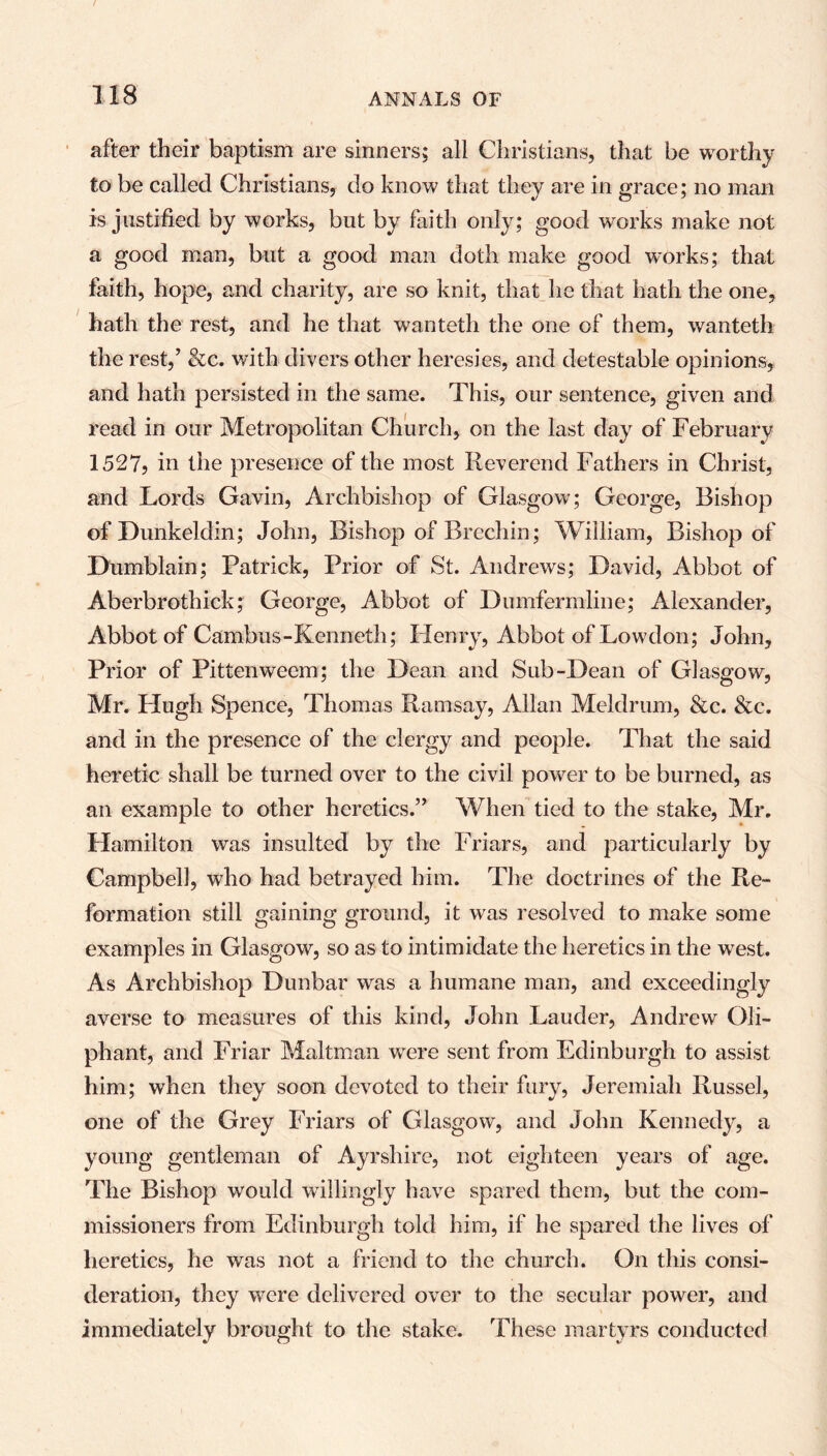 after their baptism are sinners; all Christians, that be worthy to be called Christians, do know that they are in grace; no man is justified by works, but by faith only; good works make not a good man, but a good man doth make good works; that faith, hope, and charity, are so knit, that he that hath the one, hath the rest, and he that wanteth the one of them, wanteth the rest,’ &c. with divers other heresies, and detestable opinions, and hath persisted in the same. This, our sentence, given and read in our Metropolitan Church, on the last day of February 1527, in the presence of the most Reverend Fathers in Christ, and Lords Gavin, Archbishop of Glasgow; George, Bishop of Dunkeldin; John, Bishop of Brechin; William, Bishop of Dumblain; Patrick, Prior of St. Andrews; David, Abbot of Aberbrothick; George, Abbot of Dumfermline; Alexander, Abbot of Cambus-Kenneth; Henry, Abbot of Lowdon; John, Prior of Pittenweem; the Dean and Sub-Dean of Glasgow, Mr. Plugh Spence, Thomas Ramsay, Allan Meldrum, &c. &c. and in the presence of the clergy and people. That the said heretic shall be turned over to the civil power to be burned, as an example to other heretics.” When tied to the stake, Mr. Hamilton was insulted by the Friars, and particularly by Campbell, who had betrayed him. The doctrines of the Re- formation still gaining ground, it was resolved to make some examples in Glasgow, so as to intimidate the heretics in the west. As Archbishop Dunbar was a humane man, and exceedingly averse to measures of this kind, John Lauder, Andrew Oli- phant, and Friar Maltman were sent from Edinburgh to assist him; when they soon devoted to their fury, Jeremiah Russel, one of the Grey Friars of Glasgow, and John Kennedy, a young gentleman of Ayrshire, not eighteen years of age. The Bishop would willingly have spared them, but the com- missioners from Edinburgh told him, if he spared the lives of heretics, he was not a friend to the church. On this consi- deration, they were delivered over to the secular power, and immediately brought to the stake. These martyrs conducted