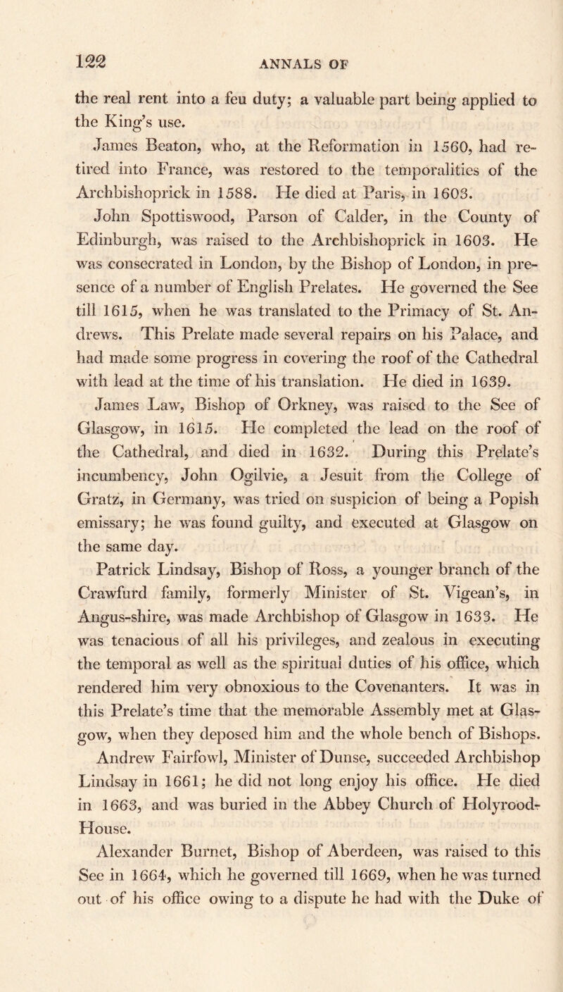 the real rent into a feu duty; a valuable part being applied to the King’s use. James Beaton, who, at the Reformation in 1560, had re- tired into France, was restored to the temporalities of the Archbishoprick in 1588. Fie died at Paris, in 1603. John Spottiswood, Parson of Calder, in the County of Edinburgh, was raised to the Archbishoprick in 1603. He was consecrated in London, by the Bishop of London, in pre- sence of a number of English Prelates. He governed the See till 1615, when he was translated to the Primacy of St. An- drews. This Prelate made several repairs on his Palace, and had made some progress in covering the roof of the Cathedral with lead at the time of his translation. He died in 1639. James Law, Bishop of Orkney, was raised to the See of Glasgow, in 1615. He completed the lead on the roof of r the Cathedral, and died in 1632. During this Prelate’s incumbency, John Ogilvie, a Jesuit from the College of Gratz, in Germany, was tried on suspicion of being a Popish emissary; he was found guilty, and executed at Glasgow on the same day. Patrick Lindsay, Bishop of Ross, a younger branch of the Crawfurd family, formerly Minister of St. Vigean’s, in Angus-shire, was made Archbishop of Glasgow in 1633. He was tenacious of all his privileges, and zealous in executing the temporal as well as the spiritual duties of his office, which rendered him very obnoxious to the Covenanters. It was in this Prelate’s time that the memorable Assembly met at Glas- gow, when they deposed him and the whole bench of Bishops. Andrew Fairfowl, Minister of Dunse, succeeded Archbishop Lindsay in 1661; he did not long enjoy his office. He died in 1663, and was buried in the Abbey Church of Holyroodr Flouse. Alexander Burnet, Bishop of Aberdeen, was raised to this See in 1664, which he governed till 1669, when he was turned out of his office owing to a dispute he had with the Duke of