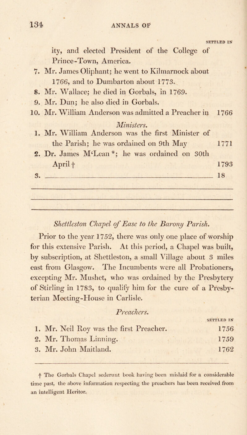 SETTLED 1ST ity, and elected President of the College of Prince-Town, America. 7. Mr. James Oliphant; he went to Kilmarnock about 1766, and to Dumbarton about 1773. 8. Mr. Wallace; he died in Gorbals, in 1769. 9. Mr. Dun; he also died in Gorbals. 10. Mr. William Anderson was admitted a Preacher in 1766 Ministers. 1. Mr. William Anderson was the first Minister of the Parish; he was ordained on 9th May 1771 2. Dr. James M‘Lean *; he was ordained on 30th April f 1793 3. 18 Shettleston Chapel of Ease to the Barony Parish. Prior to the year 1752, there was only one place of worship for this extensive Parish. At this period, a Chapel was built, by subscription, at Shettleston, a small Village about 3 miles east from Glasgow. The Incumbents were all Probationers, excepting Mr. Mushet, who was ordained by the Presbytery of Stirling in 1783, to qualify him for the cure of a Presby- terian Meeting-House in Carlisle. Preachers. SETTLED IK 1. Mr. Neil Roy was the first Preacher. 1756 2. Mr. Thomas Tinning. 1759 3. Mr. John Maitland. 1762 The Gorbals Chapel sederunt book having been mislaid for a considerable time past, the above information respecting the preachers has been received from an intelligent Heritor.