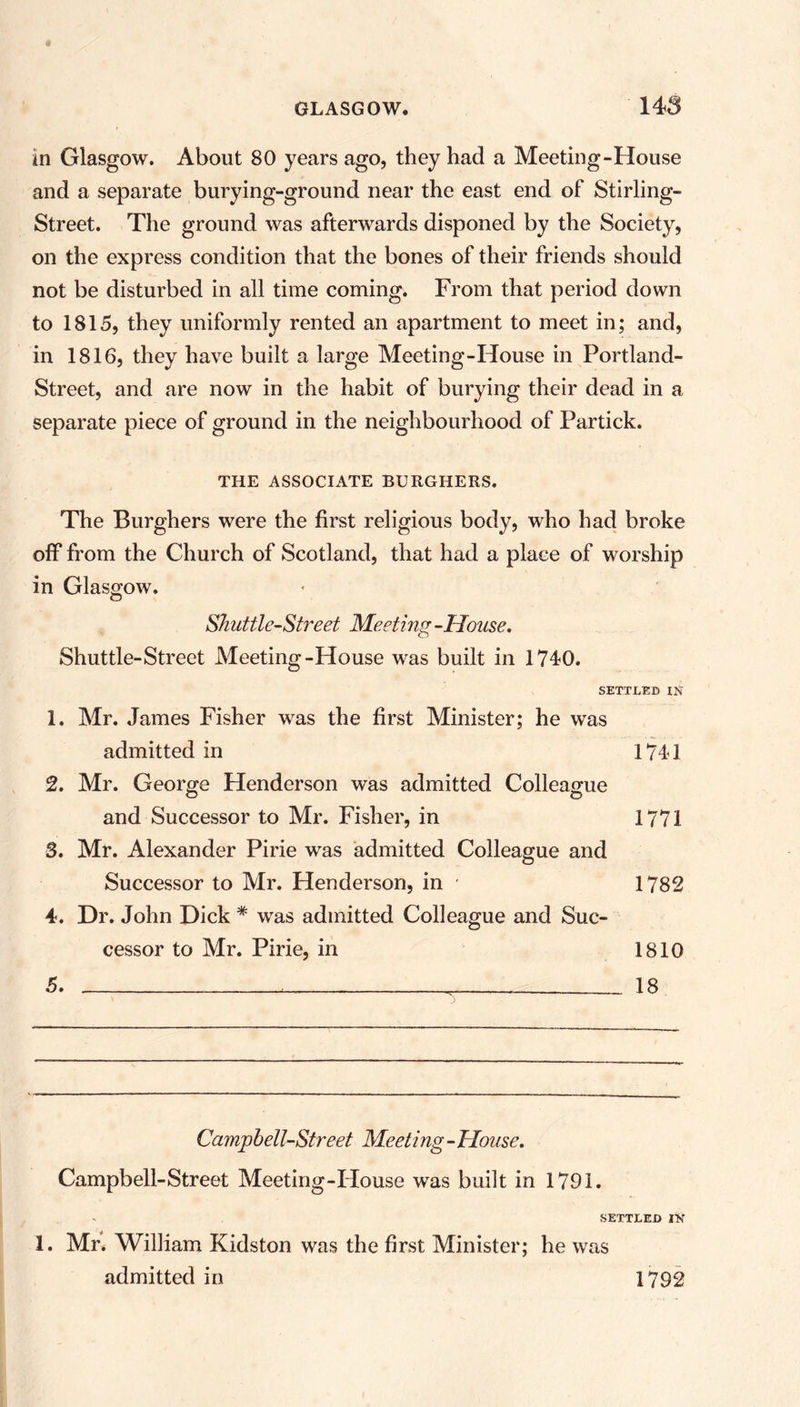 in Glasgow. About 80 years ago, they had a Meeting-House and a separate burying-ground near the east end of Stirling- Street. The ground was afterwards disponed by the Society, on the express condition that the bones of their friends should not be disturbed in all time coming. From that period down to 1815, they uniformly rented an apartment to meet in; and, in 1816, they have built a large Meeting-House in Portland- Street, and are now in the habit of burying their dead in a separate piece of ground in the neighbourhood of Partick. THE ASSOCIATE BURGHERS. The Burghers were the first religious body, who had broke off from the Church of Scotland, that had a place of worship in Glasgow. Shuttle-Street Meeting -House. Shuttle-Street Meeting-House was built in 1710. SETTLED IN 1. Mr. James Fisher was the first Minister; he was admitted in 1741 2. Mr. George Henderson was admitted Colleague and Successor to Mr. Fisher, in 1771 3. Mr. Alexander Pirie was admitted Colleague and Successor to Mr. Henderson, in ■ 1782 4. Dr. John Dick * was admitted Colleague and Suc- cessor to Mr. Pirie, in 1810 5. 18 Cam'pbell-Street Meeting - Mouse. Campbell-Street Meeting-House was built in 1791. SETTLED IN 1. Mr. William Kidston was the first Minister; he was admitted in 1792