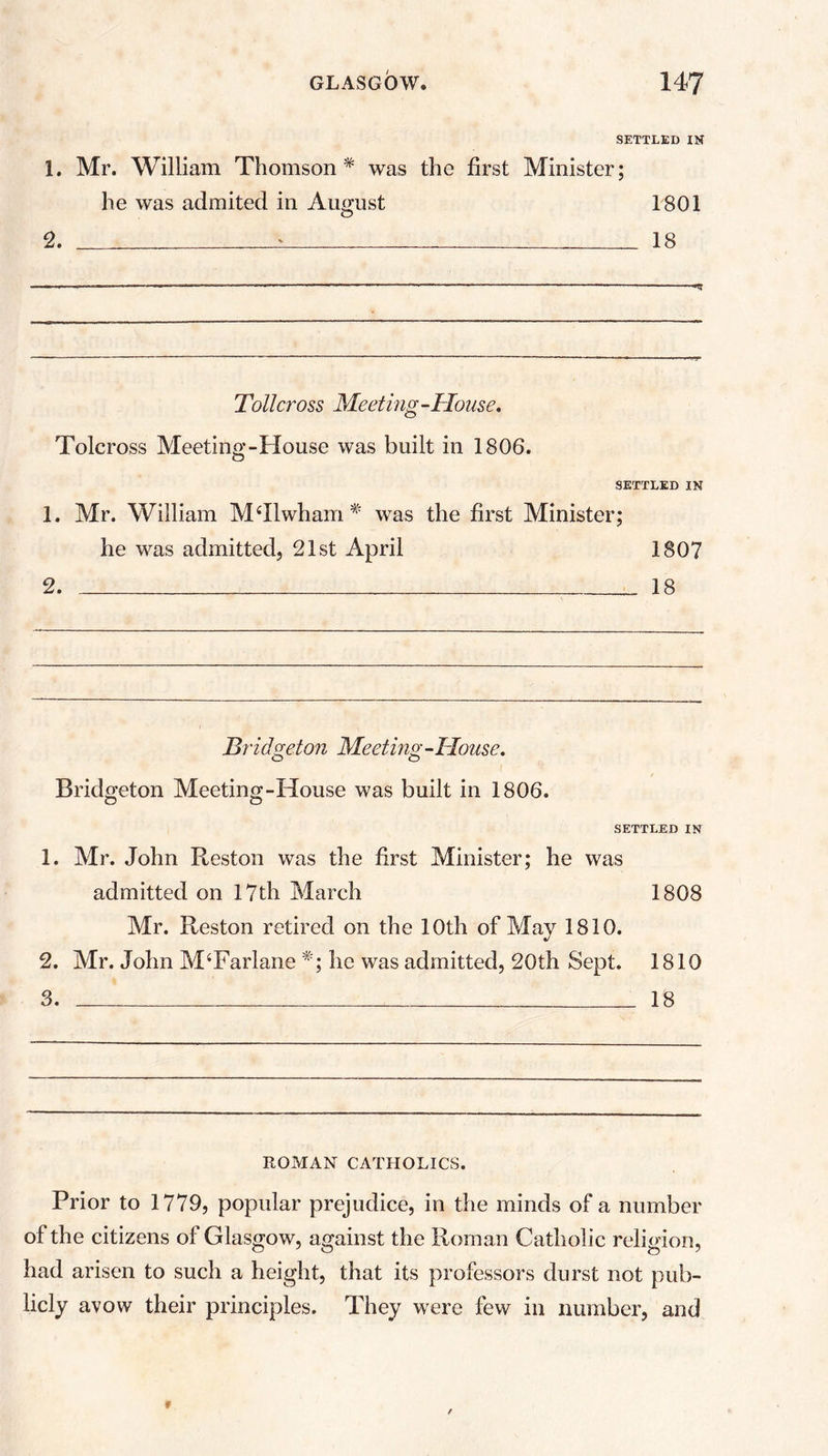SETTLED IK 1. Mr. William Thomson* was the first Minister; he was admited in August 1801 2. ‘ 18 Toll cross Meeting-House. Tolcross Meeting-House was built in 1806. SETTLED IN 1. Mr. William MRlwham * was the first Minister; he was admitted, 21st April 1807 2. 18 Bridgeton Meeting-House. Bridgeton Meeting-House was built in 1806. SETTLED IN 1. Mr. John Reston was the first Minister; he was admitted on 17th March 1808 Mr. Reston retired on the 10th of May 1810. 2. Mr. John MTarlane *; he was admitted, 20th Sept. 1810 3. 18 ROMAN CATHOLICS. Prior to 1779, popular prejudice, in the minds of a number of the citizens of Glasgow, against the Roman Catholic religion, had arisen to such a height, that its professors durst not pub- licly avow their principles. They were few in number, and