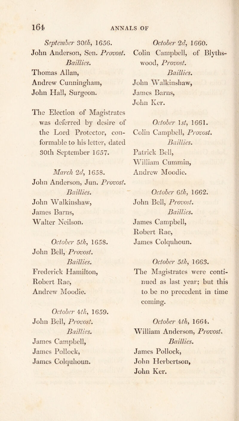 September 56 th, 1656. John Anderson, Sen. Provost. B aillies. Thomas Allan, Andrew Cunningham, John Hall, Surgeon. The Election of Magistrates was deferred by desire of the Lord Protector, con- formable to his letter, dated 30th September 1657. March 2cl, 1658. John Anderson, Jun. Provost. B aillies. John Walkinshaw, James Baras, Walter Neilson. October 5th, 1658. John Bell, Provost. B aillies. Frederick Hamilton, Robert Rae, Andrew Moodie. October 4>th, 1659. John Bell, Provost. B aillies. James Campbell, James Pollock, James Colquhoun. October 2d, 1660. Colin Campbell, of Blyths- wood, Provost. B aillies. John Walkinshaw, James Barns, John Ker. October 1st, 1661. Colin Campbell, Provost. Baillies. Patrick Bell, William Cummin, Andrew Moodie. October 6th, 1662. John Bell, Provost. Baillies. James Campbell, Robert Rae, James Colquhoun. October 5th, 1663. The Magistrates were conti- nued as last year; but this to be no precedent in time coming. October 4/7/, 1664. William Anderson, Provost. Baillies. James Pollock, John Herbertson, John Ker.