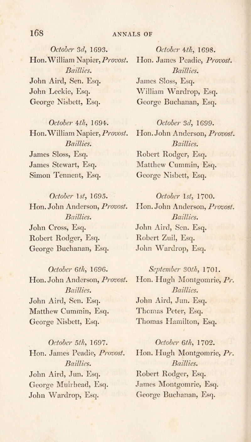 October 3d, 1693. Hon. W illiam Napier, Provost. Baillies. John Aircl, Sen. Esq. John Leckie, Esq. George Nisbett, Esq. October 4th, 1694. Hon. William Napier, Provost. Baillies. James Sloss, Esq. James Stewart, Esq. Simon Tennent, Esq. October 1 st, 1695. Hon. John Anderson, Provost. Baillies. John Cross, Esq. Robert Rodger, Esq. George Buchanan, Esq. October 6th, 1696. Hon. John Anderson, Provost. Baillies. John Aird, Sen. Esq. Matthew Cummin, Esq. George Nisbett, Esq. October 5th, 1697. Hon. James Peadie, Provost. Baillies. John Aird, Jun. Esq. George Muir head, Esq. John Wardrop, Esq. October 4th, 1698. Hon. James Peadie, Provost. Baillies. James Sloss, Esq. William Wardrop, Esq. George Buchanan, Esq. October 3d, 1699. Hon. John Anderson, Provost. Baillies. Robert Rodger, Esq. Matthew Cummin, Esq. George Nisbett, Esq. October 1st, 1700. Hon. John Anderson, Provost. Baillies. John Aird, Sen. Esq. Robert Zuil, Esq. John Wardrop, Esq. September 30th, 1701. Hon. Hugh Montgomrie, Pc. Baillies. John Aird, Jun. Esq. Thomas Peter, Esq. Thomas Hamilton, Esq. October 6th, 1702. Hon. Hugh Montgomrie, Pr. Baillies. Robert Rodger, Esq. James Montgomrie, Esq. George Buchanan, Esq.