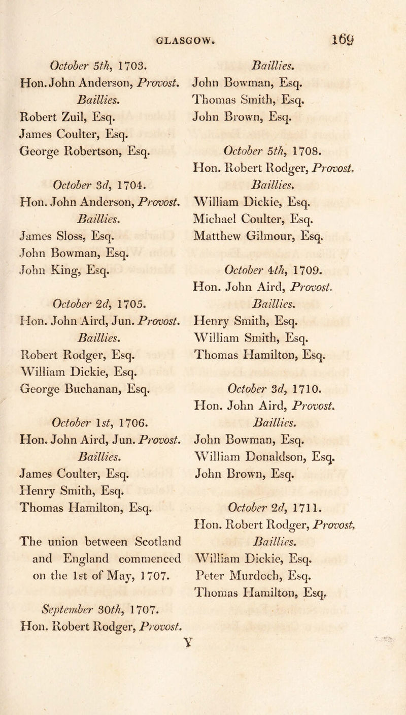 October 5th, 1703. Hon. John Anderson, Provost. Baillies. Robert Zuil, Esq. James Coulter, Esq. George Robertson, Esq. October 3d, 1704. Hon. John Anderson, Provost Baillies. James Sloss, Esq. John Bowman, Esq. John King, Esq. October 2 d, 1705. Hon. John Aird, Jun. Provost. Baillies. Robert Rodger, Esq. William Dickie, Esq. George Buchanan, Esq. October 1st, 1706. Hon. John Aird, Jun. Provost. Baillies. James Coulter, Esq. Henry Smith, Esq. Thomas Hamilton, Esq. The union between Scotland and England commenced on the 1st of May, 1707. September 30th, 1707. Hon. Robert Rodger, Provost. y Baillies. John Bowman, Esq. Thomas Smith, Esq. John Brown, Esq. October 5 th, 1708. Hon. Robert Rodger, Provost, Baillies. William Dickie, Esq. Michael Coulter, Esq. Matthew Gilmour, Esq. October \th, 1709. Hon. John Aird, Provost. Baillies. Henry Smith, Esq. William Smith, Esq. Thomas Hamilton, Esq. October 3d, 1710. Hon. John Aird, Provost. Baillies. John Bowman, Esq. William Donaldson, Esq. John Brown, Esq. October 2d, 1711. Hon. Robert Rodger, Provost, Baillies. William Dickie, Esq. Peter Murdoch, Esq. Thomas Hamilton, Esq.