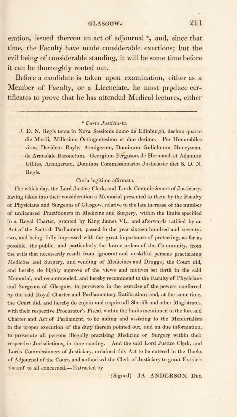 eration, issued thereon an act of adjournal and, since that time, the Faculty have made considerable exertions; but the evil being of considerable standing, it will be some time before it can be thoroughly rooted out. Before a candidate is taken upon examination, either as a Member of Faculty, or a Licenciate, he must produce cer- tificates to prove that he has attended Medical lectures, either * Curia Justiciaria. J. D. N. Regis tenta in Nova Sessionis domo de Edinburgh, deeimo quarto die Martii, Millesimo Octingentesimo et duo desimo. Per Honorabiles viros, Davidem Boyle, Armigerum, Dominum Gulielmum Honeyman, de Armadale Baronetum. Georgium Ferguson, de Hermand, et Adamum Gillies, Armigerum, Dominos Commissionarios Justiciaria? diet S. D. N. Regis. Curia legitime affirmata. The which day, the Lord Justice Clerk, and Lords Commissioners of Justiciary, having taken into their consideration a Memorial presented to them by the Faculty of Physicians and Surgeons of Glasgow, relative to the late increase of the number of unlicensed Practitioners in Medicine and Surgery, within the limits specified in a Royal Charter, granted by King James VI., and afterwards ratified by an Act of the Scottish Parliament, passed in the year sixteen hundred and seventy- two, and being fully impressed with the great importance of protecting, as far as possible, the public, and particularly the lower orders of the Community, from the evils that necessarily result from ignorant and unskilful persons practicising Medicine and Surgery, and vending of Medicines and Druggs; the Court did, and hereby do highly approve of the views and motives set forth in the said Memorial, and recommended, and hereby recommend to the Faculty of Physicians and Surgeons of Glasgow, to persevere in the exercise of the powers conferred by the said Royal Charter and Parliamentary Ratification; and, at the same time, the Court did, and hereby do enjoin and require all Sheriffs and other Magistrates, with their respective Procurator’s Fiscal, within the limits mentioned in the foresaid Charter and Act of Parliament, to be aiding and assisting to the Memorialists in the proper execution of the duty therein pointed out, and on due information, to prosecute all persons illegally practising Medicine or Surgery within their respective Jurisdictions, in time coming. And the said Lord Justice Clerk, and Lords Commissioners of Justiciary, ordained this Act to be entered in the Books of Adjournal of the Court, and authorised the Clerk of Justiciary to grant Extracts thereof to all concerned.—Extracted by (Signed) JA. ANDERSON, Dep.