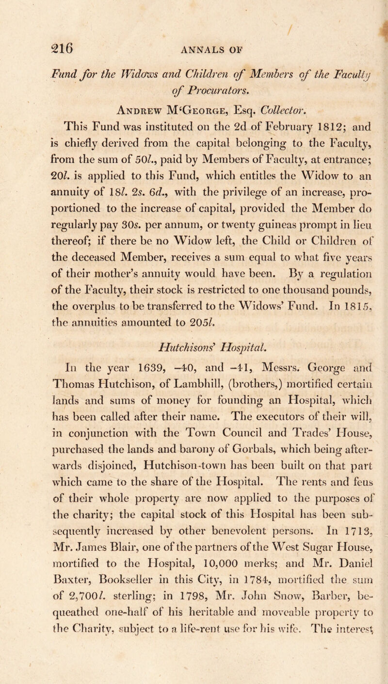 Fund for the Widows and Children of Members of the Faculty of Procurators. Andrew M‘George, Esq. Collector; This Fund was instituted on the 2d of February 1812; and is chiefly derived from the capital belonging to the Faculty, from the sum of 50/., paid by Members of Faculty, at entrance; 20/. is applied to this Fund, which entitles the Widow to an annuity of 18/. 2s. 6d., with the privilege of an increase, pro- portioned to the increase of capital, provided the Member do regularly pay 30s. per annum, or twenty guineas prompt in lieu thereof; if there be no Widow left, the Child or Children of the deceased Member, receives a sum equal to what five years of their mother’s annuity would have been. By a regulation of the Faculty, their stock is restricted to one thousand pounds, the overplus to be transferred to the Widows’ Fund. In 1815, the annuities amounted to 205/. Hutchisons9 Hospital. In the year 1639, -40, and -41, Messrs. George and Thomas Hutchison, of Lambhill, (brothers,) mortified certain lands and sums of money for founding an Hospital, which has been called after their name. The executors of their will, in conjunction with the Town Council and Trades’ House, purchased the lands and barony of Gorbals, which being after- wards disjoined, Hutchison-town has been built on that part which came to the share of the Hospital. The rents and feus of their whole property are now applied to the purposes of the charity; the capital stock of this Hospital has been sub- sequently increased by other benevolent persons. In 1713, Mr. James Blair, one of the partners of the West Sugar House, mortified to the Hospital, 10,000 merks; and Mr. Daniel Baxter, Bookseller in this City, in 1784, mortified the sum of 2,700/. sterling; in 1798, Mr. John Snow, Barber, be- queathed one-half of his heritable and moveable property to the Charity, subject to a life-rent use for his wife. The interest