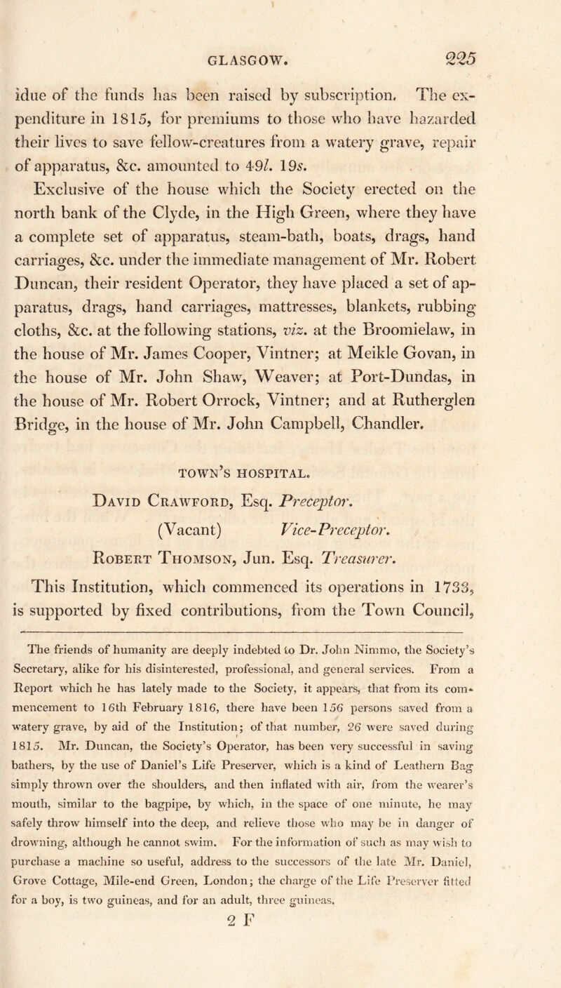 idne of the funds has been raised by subscription. The ex- penditure in 1815, for premiums to those who have hazarded their lives to save fellow-creatures from a watery grave, repair of apparatus, &c. amounted to 49/. 19s. Exclusive of the house which the Society erected on the north bank of the Clyde, in the High Green, where they have a complete set of apparatus, steam-bath, boats, drags, hand carriages, &c. under the immediate management of Mr. Robert Duncan, their resident Operator, they have placed a set of ap- paratus, drags, hand carriages, mattresses, blankets, rubbing cloths, &c. at the following stations, viz. at the Broomielaw, in the house of Mr. James Cooper, Vintner; at Meikle Govan, in the house of Mr. John Shaw, Weaver; at Port-Dundas, in the house of Mr. Robert Orrock, Vintner; and at Rutherglen Bridge, in the house of Mr. John Campbell, Chandler. town’s hospital. David Crawford, Esq. Preceptor. (Vacant) Vice-Preceptor. Robert Thomson, Jun. Esq. Treasurer. This Institution, which commenced its operations in 1733, is supported by fixed contributions, from the Town Council, The friends of humanity are deeply indebted to Dr. John Nimmo, the Society’s Secretary, alike for his disinterested, professional, and general services. From a Report which he has lately made to the Society, it appears, that from its com- mencement to 16th February 1816, there have been 156 persons saved from a watery grave, by aid of the Institution; of that number, 26 were saved during 1815. Mr. Duncan, the Society’s Operator, has been very successful in saving bathers, by the use of Daniel’s Life Preserver, which is a kind of Leathern Bag simply thrown over the shoulders, and then inflated with air, from the wearer’s mouth, similar to the bagpipe, by which, in the space of one minute, he may safely throw himself into the deep, and I'elieve those who may be in danger of drowning, although he cannot swim. For the information of such as may wish to purchase a machine so useful, address to the successors of the late Mr. Daniel, Grove Cottage, Mile-end Green, London; the charge of the Life Preserver fitted for a boy, is two guineas, and for an adult, three guineas. 2 F