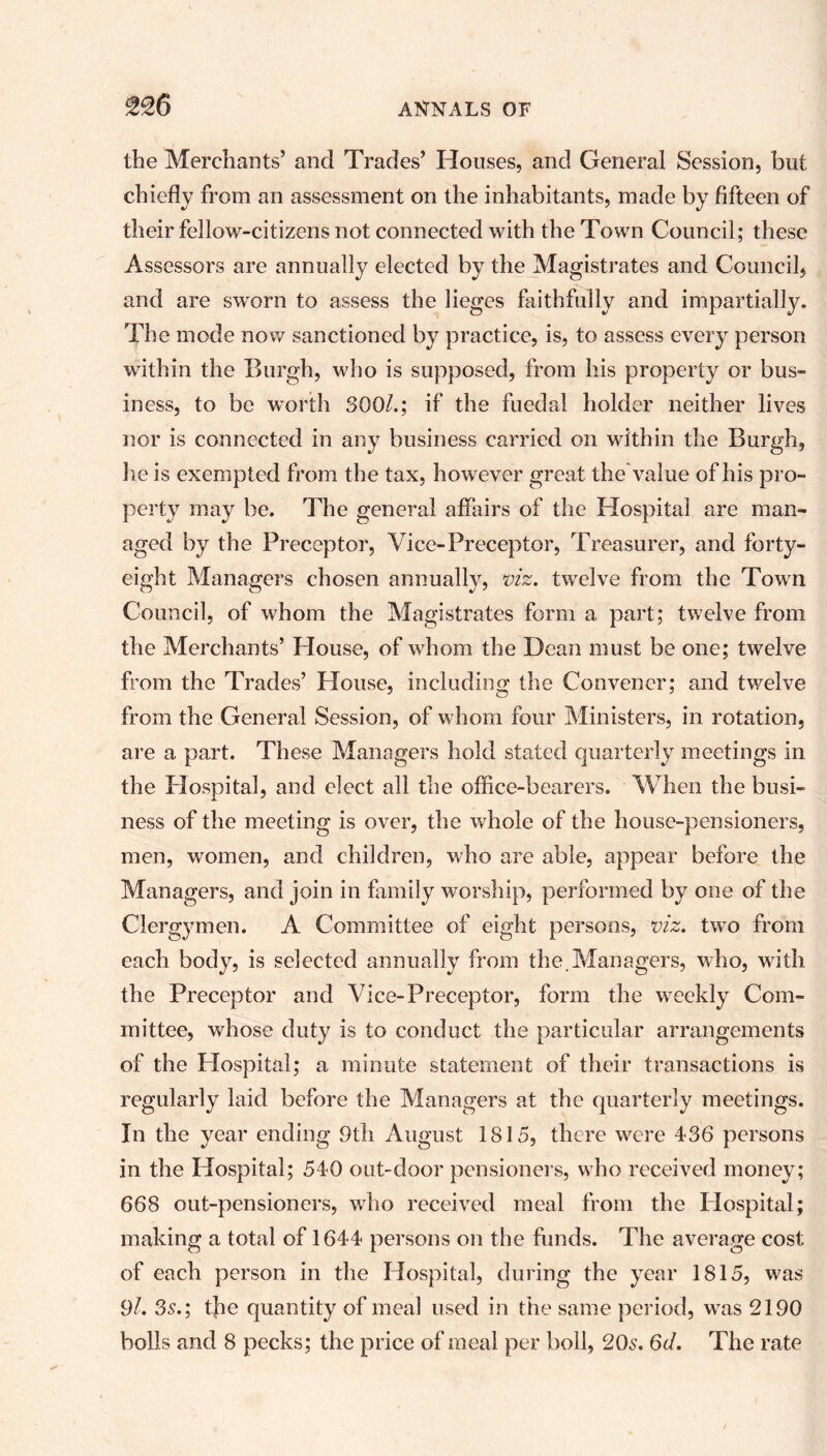 the Merchants’ and Trades’ Houses, and General Session, but chiefly from an assessment on the inhabitants, made by fifteen of their fellow-citizens not connected with the Town Council; these Assessors are annually elected by the Magistrates and Council, and are sworn to assess the lieges faithfully and impartially. The mode now sanctioned by practice, is, to assess every person within the Burgh, who is supposed, from his property or bus- iness, to be worth 300/.; if the fuedal holder neither lives nor is connected in any business carried on within the Burgh, he is exempted from the tax, however great the value of his pro- perty may be. The general affairs of the Hospital are man- aged by the Preceptor, Vice-Preceptor, Treasurer, and forty- eight Managers chosen annually, viz. twelve from the Town Council, of whom the Magistrates form a part; twelve from the Merchants’ House, of whom the Dean must be one; twelve from the Trades’ House, including the Convener; and twelve from the General Session, of whom four Ministers, in rotation, are a part. These Managers hold stated quarterly meetings in the Hospital, and elect all the office-bearers. When the busi- ness of the meeting is over, the whole of the house-pensioners, men, women, and children, who are able, appear before the Managers, and join in family worship, performed by one of the Clergymen. A Committee of eight persons, viz. twro from each body, is selected annually from the.Managers, who, with the Preceptor and Vice-Preceptor, form the weekly Com- mittee, whose duty is to conduct the particular arrangements of the Hospital; a minute statement of their transactions is regularly laid before the Managers at the quarterly meetings. In the year ending 9th August 1815, there were 436 persons in the Hospital; 540 out-door pensioners, who received money; 668 out-pensioners, wTo received meal from the Hospital; making a total of 1644 persons on the funds. The average cost of each person in the Hospital, during the year 1815, was 9/. 3s.; the quantity of meal used in the same period, wTas 2190 bolls and 8 pecks; the price of meal per boll, 20s. 6d. The rate