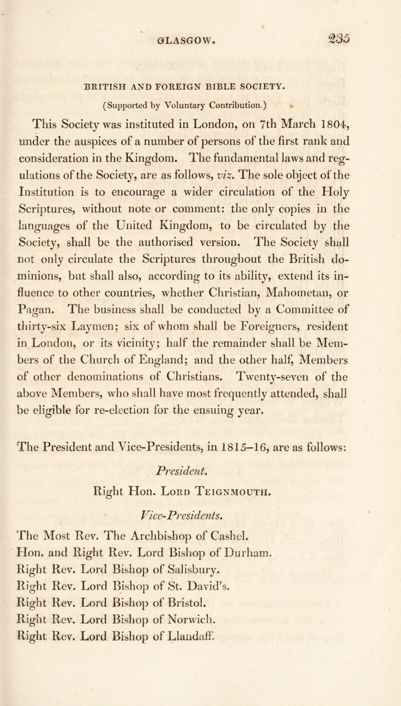 BRITISH AND FOREIGN BIBLE SOCIETY. (Supported by Voluntary Contribution.) This Society was instituted in London, on 7th March 1804-, under the auspices of a number of persons of the first rank and consideration in the Kingdom. The fundamental laws and reg- ulations of the Society, are as follows, viz. The sole object of the Institution is to encourage a wider circulation of the Holy Scriptures, without note or comment: the only copies in the languages of the United Kingdom, to be circulated by the Society, shall be the authorised version. The Society shall not only circulate the Scriptures throughout the British do- minions, but shall also, according to its ability, extend its in- fluence to other countries, whether Christian, Mahometan, or Pagan. The business shall be conducted by a Committee of thirty-six Laymen; six of whom shall be Foreigners, resident in London, or its vicinity; half the remainder shall be Mem- bers of the Church of England; and the other half, Members of other denominations of Christians. Twenty-seven of the above Members, who shall have most frequently attended, shall be eligible for re-election for the ensuing year. The President and Vice-Presidents, in 1815-16, are as follows: President. Right Hon. Lord Teignmouth. Vice-Presidents. The Most Rev. The Archbishop of Cashel. Hon. and Right Rev. Lord Bishop of Durham. Right Rev. Lord Bishop of Salisbury. Right Rev. Lord Bishop of St. David’s. Right Rev. Lord Bishop of Bristol. Right Rev. Lord Bishop of Norwich. Right Rev. Lord Bishop of Llandaff.