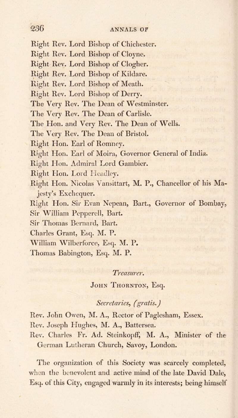 Right Rev. Lord Bishop of Chichester. Right Rev. Lord Bishop of Cloyne. Right Rev. Lord Bishop of Clogher. Right Rev. Lord Bishop of Kildare. Right Rev. Lord Bishop of Meath. Right Rev. Lord Bishop of Derry. The Very Rev. The Dean of Westminster. The Very Rev. The Dean of Carlisle. The Hon. and Very Rev. The Dean of Wells. The Very Rev. The Dean of Bristol. Right Hon. Earl of Romney. Right Lion. Earl of Moira, Governor General of India. Right Hon. Admiral Lord Gambier. Right Hon. Lord Headley. Right Lion. Nicolas Vansittart, M. P., Chancellor of his Ma- jesty’s Exchequer. Right Hon. Sir Evan Nepean, Bart., Governor of Bombay, Sir William Peppered, Bart. Sir Thomas Bernard, Bart. Charles Grant, Esq. M. P. William Wilberforce, Esq. M. P. Thomas Babington, Esq. M. P. Treasurer. John Thornton, Esq. Secretaries, (gratis.) Rev. John Owen, M. A., Rector of Paglesham, Essex. Rev. Joseph LIughes, M. A., Battersea. Rev. Charles Fr. Ad. SteinkopfF, M. A., Minister of the German Lutheran Church, Savoy, London. The organization of this Society was scarcely completed, when the benevolent and active mind of the late David Dale, Esq. of this City, engaged warmly in its interests; being himself