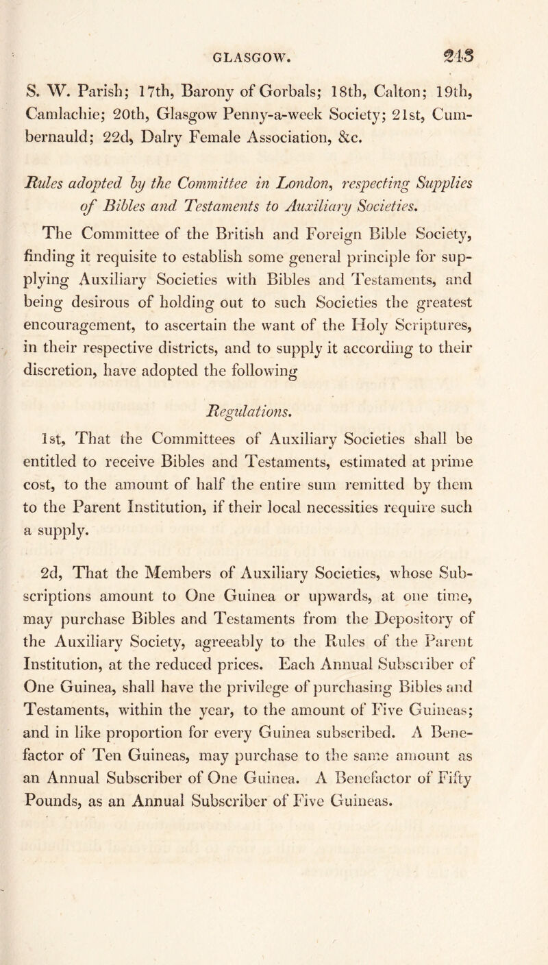 S. W. Parish; 17th, Barony of Gorbals; 18th, Calton; 19th, Camlachie; 20th, Glasgow Penny-a-week Society; 21st, Cum- bernauld; 22d, Dairy Female Association, &c. Rules adopted by the Committee in London, respecting Supplies of Bibles and Testaments to Auxiliary Societies. The Committee of the British and Foreign Bible Society, finding it requisite to establish some general principle for sup- plying Auxiliary Societies with Bibles and Testaments, and being desirous of holding out to such Societies the greatest encouragement, to ascertain the want of the Holy Scriptures, in their respective districts, and to supply it according to their discretion, have adopted the following Regulations. 1st, That the Committees of Auxiliary Societies shall be entitled to receive Bibles and Testaments, estimated at prime cost, to the amount of half the entire sum remitted by them to the Parent Institution, if their local necessities require such a supply. 2d, That the Members of Auxiliary Societies, whose Sub- scriptions amount to One Guinea or upwards, at one time, may purchase Bibles and Testaments from the Depository of the Auxiliary Society, agreeably to the Rules of the Parent Institution, at the reduced prices. Each Annual Subscriber of One Guinea, shall have the privilege of purchasing Bibles and Testaments, within the year, to the amount of Five Guineas; and in like proportion for every Guinea subscribed. A Bene- factor of Ten Guineas, may purchase to the same amount as an Annual Subscriber of One Guinea. A Benefactor of Fifty Pounds, as an Annual Subscriber of Five Guineas.