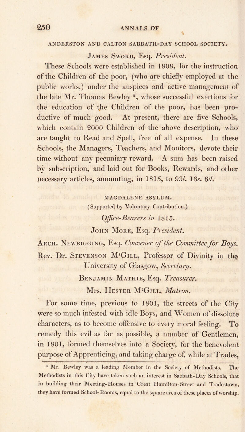 ANDERSTON AND CALTON SABBATH-DAY SCHOOL SOCIETY. James Sword, Esq. President. These Schools were established in 1808, for the instruction of the Children of the poor, (who are chiefly employed at the public works,) under the auspices and active management of the late Mr. Thomas Bewley #, whose successful exertions for the education of the Children of the poor, has been pro- ductive of much good. At present, there are five Schools, which contain 2000 Children of the above description, who are taught to Read and Spell, free of all expense. In these Schools, the Managers, Teachers, and Monitors, devote their time without any pecuniary reward. A sum has been raised by subscription, and laid out for Books, Rewards, and other necessary articles, amounting, in 1815, to 93/. 165. Qd. MAGDALENE ASYLUM. (Supported by Voluntary Contribution.) Office-Bearers in 1815. John More, Esq. President. Arch. Newbigging, Esq. Convener of the Committee for Boys. Rev. Dr. Stevenson M4Gill, Professor of Divinity in the University of Glasgow, Secretary. Benjamin Mathie, Esq. Treasurer. Mrs. Hester M4Gjll, Matron. For some time, previous to 1801, the streets of the City were so much infested with idle Boys, and Women of dissolute characters, as to become offensive to every moral feeling. To remedy this evil as far as possible, a number of Gentlemen, in 1801, formed themselves into a Society, for the benevolent purpose of Apprenticing, and taking charge of, while at Trades, * Mr. Bewley was a leading Member in the Society of Methodists. The Methodists in this City have taken such an interest in Sabbath-Day Schools, that in building their Meeting-Houses in Great Hamilton-Street and Tradestown, they have iormed School-Rooms, equal to the square area of these places of worship.