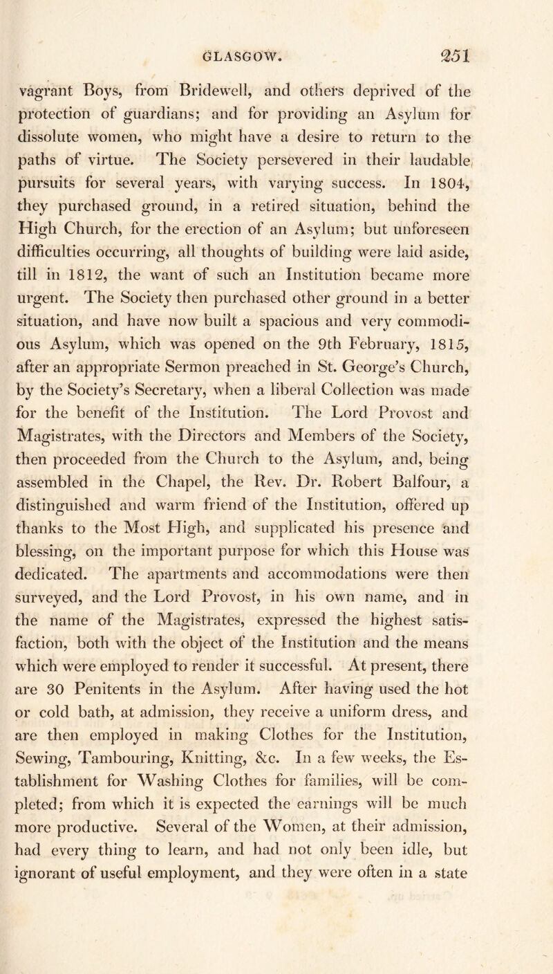 vagrant Boys, from Bridewell, and others deprived of the protection of guardians; and for providing an Asylum for dissolute women, who might have a desire to return to the paths of virtue. The Society persevered in their laudable, pursuits for several years, with varying success. In 1804, they purchased ground, in a retired situation, behind the High Church, for the erection of an Asylum; but unforeseen difficulties occurring, all thoughts of building were laid aside, till in 1812, the want of such an Institution became more urgent. The Society then purchased other ground in a better situation, and have now built a spacious and very commodi- ous Asylum, which was opened on the 9th February, 1815, after an appropriate Sermon preached in St. George’s Church, by the Society’s Secretary, when a liberal Collection was made for the benefit of the Institution. The Lord Provost and Magistrates, with the Directors and Members of the Society, then proceeded from the Church to the Asylum, and, being assembled in the Chapel, the Rev. Dr. Robert Balfour, a distinguished and warm friend of the Institution, offered up thanks to the Most High, and supplicated his presence and blessing, on the important purpose for which this House was dedicated. The apartments and accommodations were then surveyed, and the Lord Provost, in his own name, and in the name of the Magistrates, expressed the highest satis- faction, both with the object of the Institution and the means which were employed to render it successful. At present, there are 30 Penitents in the Asylum. After having used the hot or cold bath, at admission, they receive a uniform dress, and are then employed in making Clothes for the Institution, Sewing, Tambouring, Knitting, &c. In a few weeks, the Es- tablishment for Washing Clothes for families, will be com- pleted; from which it is expected the earnings will be much more productive. Several of the Women, at their admission, had every thing to learn, and had not only been idle, but ignorant of useful employment, and they were often in a state