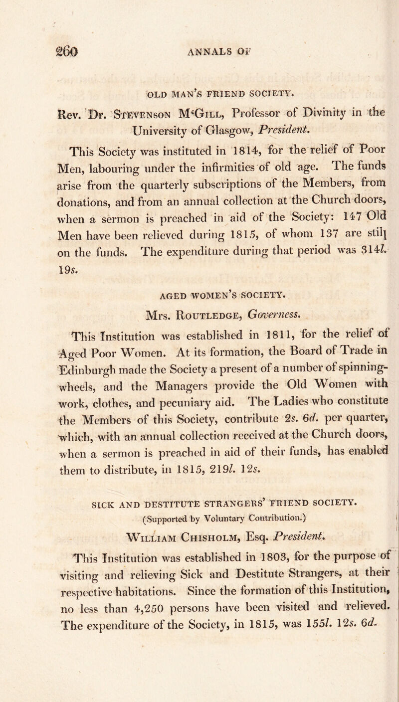 OLD MAN’S FRIEND SOCIETY. Rev. Dr. Stevenson M4Gill, Professor of Divinity in the University of Glasgow, President. This Society was instituted in 1814, for the relief of Poor Men, labouring under the infirmities of old age. The funds arise from the quarterly subscriptions of the Members, from donations, and from an annual collection at the Church doors, when a sermon is preached in aid of the Society: 147 Old Men have been relieved during 1815, of whom 137 are stilj on the funds. The expenditure during that period was 314/. 195. AGED WOMEN’S SOCIETY. Mrs. Routledge, Governess. This Institution was established in 1811, for the relief of Aged Poor Women. At its formation, the Board of Trade in Edinburgh made the Society a present of a number of spinning- wheels, and the Managers provide the Old Women with work, clothes, and pecuniary aid. The Ladies who constitute the Members of this Society, contribute 2s. 6d. per quarter, which, with an annual collection received at the Church doors, when a sermon is preached in aid of their funds, has enabled them to distribute, in 1815, 219/. 125. SICK AND DESTITUTE STRANGERS’ FRIEND SOCIETY. (Supported by Voluntary Contribution.) William Chisholm, Esq. President. This Institution was established in 1803, for the purpose of visiting and relieving Sick and Destitute Strangers, at their respective habitations. Since the formation of this Institution, no less than 4,250 persons have been visited and relieved. The expenditure of the Society, in 1815, was 155/. 125. 6d~