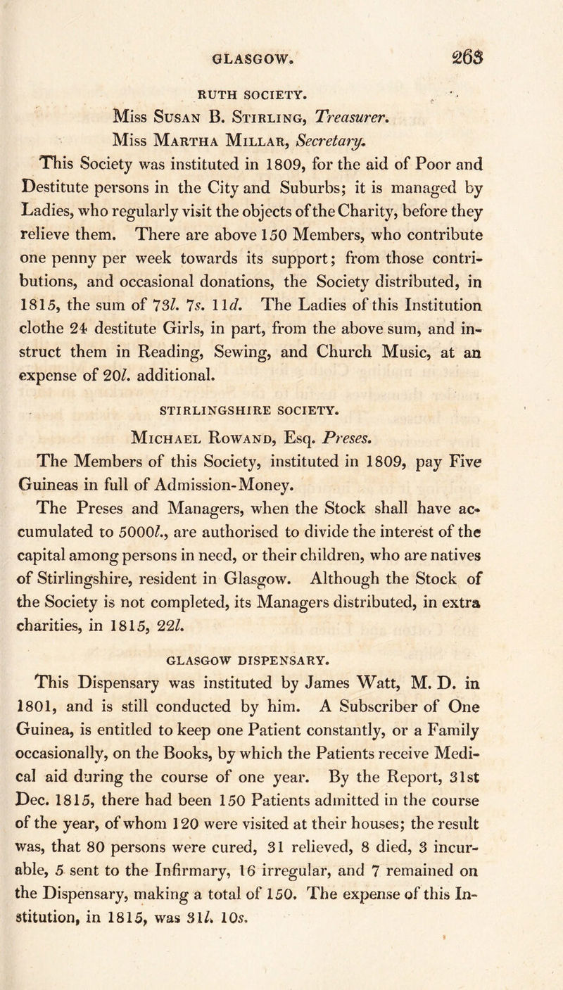 RUTH SOCIETY. ? > Miss Susan B. Stirling, Treasurer. Miss Martha Millar, Secretary.. This Society was instituted in 1809, for the aid of Poor and Destitute persons in the City and Suburbs; it is managed by Ladies, who regularly visit the objects of the Charity, before they relieve them. There are above 150 Members, who contribute one penny per week towards its support; from those contri- butions, and occasional donations, the Society distributed, in 1815, the sum of 7Si. 7s. 11 d. The Ladies of this Institution clothe 24? destitute Girls, in part, from the above sum, and in- struct them in Reading, Sewing, and Church Music, at an expense of 201. additional. STIRLINGSHIRE SOCIETY. Michael Rowand, Esq. Preses. The Members of this Society, instituted in 1809, pay Five Guineas in full of Admission-Money. The Preses and Managers, when the Stock shall have ac- cumulated to 5000/., are authorised to divide the interest of the capital among persons in need, or their children, who are natives of Stirlingshire, resident in Glasgow. Although the Stock of the Society is not completed, its Managers distributed, in extra charities, in 1815, 221. GLASGOW DISPENSARY. This Dispensary was instituted by James Watt, M. D. in 1801, and is still conducted by him. A Subscriber of One Guinea, is entitled to keep one Patient constantly, or a Family occasionally, on the Books, by which the Patients receive Medi- cal aid during the course of one year. By the Report, 31st Dec. 1815, there had been 150 Patients admitted in the course of the year, of whom 120 were visited at their houses; the result was, that 80 persons were cured, 31 relieved, 8 died, 3 incur- able, 5 sent to the Infirmary, 16 irregular, and 7 remained on the Dispensary, making a total of 150. The expense of this In- stitution, in 1815, was 31L IQs,