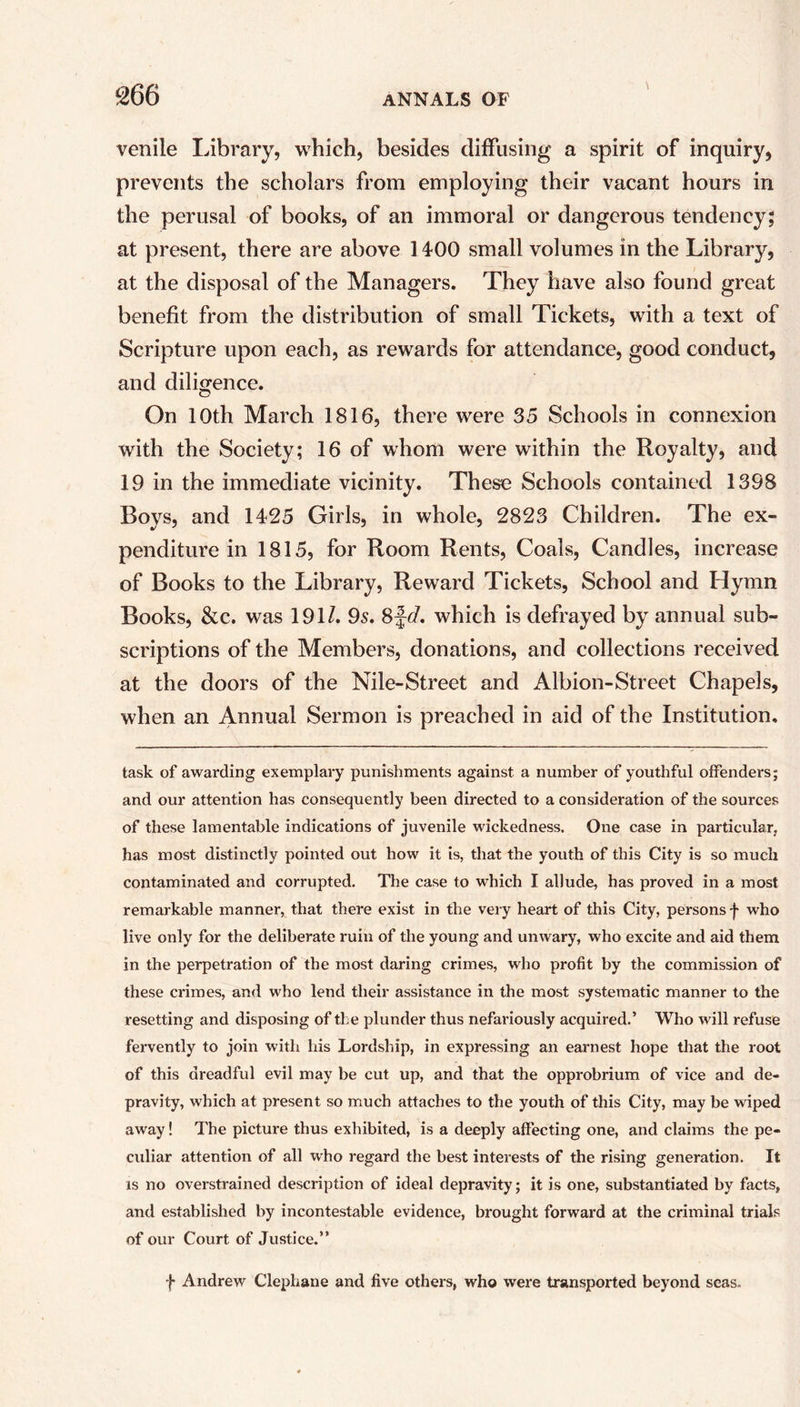 venile Library, which, besides diffusing a spirit of inquiry, prevents the scholars from employing their vacant hours in the perusal of books, of an immoral or dangerous tendency; at present, there are above 1400 small volumes in the Library, at the disposal of the Managers. They have also found great benefit from the distribution of small Tickets, with a text of Scripture upon each, as rewards for attendance, good conduct, and diligence. On 10th March 1816, there were 35 Schools in connexion with the Society; 16 of whom were within the Royalty, and 19 in the immediate vicinity. These Schools contained 1398 Boys, and 1425 Girls, in whole, 2823 Children. The ex- penditure in 1815, for Room Rents, Coals, Candles, increase of Books to the Library, Reward Tickets, School and Hymn Books, &c. was 191/. 95. 8fd. which is defrayed by annual sub- scriptions of the Members, donations, and collections received at the doors of the Nile-Street and Albion-Street Chapels, when an Annual Sermon is preached in aid of the Institution, task of awarding exemplary punishments against a number of youthful offenders; and our attention has consequently been directed to a consideration of the sources of these lamentable indications of juvenile wickedness. One case in particular, has most distinctly pointed out how it is, that the youth of this City is so much contaminated and corrupted. The case to which I allude, has proved in a most remarkable manner, that there exist in the very heart of this City, persons f who live only for the deliberate ruin of the young and unwary, who excite and aid them in the perpetration of the most daring crimes, who profit by the commission of these crimes, and who lend their assistance in the most systematic manner to the resetting and disposing of ti e plunder thus nefariously acquired.’ Who will refuse fervently to join with his Lordship, in expressing an earnest hope that the root of this dreadful evil may be cut up, and that the opprobrium of vice and de- pravity, which at present so much attaches to the youth of this City, may be wiped away! The picture thus exhibited, is a deeply affecting one, and claims the pe- culiar attention of all who regard the best interests of the rising generation. It is no overstrained description of ideal depravity; it is one, substantiated by facts, and established by incontestable evidence, brought forward at the criminal trials of our Court of Justice.” f Andrew Clephane and five others, who were transported beyond seas.