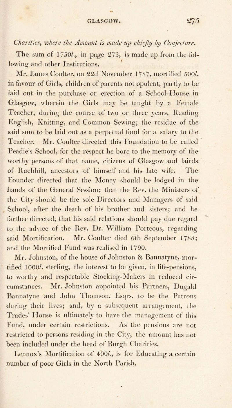 Charities, 'where the Amount is made up chiejly by Conjecture. The sum of 1750/., in page 273, is made up from the fol- lowing and other Institutions. Mr. James Coulter, on 22d November 1787, mortified 500/. in favour of Girls, children of parents not opulent, partly to be laid out in the purchase or erection of a School-House in Glasgow, wherein the Girls may be taught by a Female Teacher, during the course of two or three years, Reading English, Knitting, and Common Sewing; the residue of the said sum to be laid out as a perpetual fund for a salary to the Teacher. Mr. Coulter directed this Foundation to be called Peadie’s School, for the respect he bore to the memory of the worthy persons of that name, citizens of Glasgow and lairds of Ruchhill, ancestors of himself and his late wife. The Founder directed that the Money should be lodged in the hands of the General Session; that the Rev. the Ministers of the City should be the sole Directors and Managers of said School, after the death of his brother and sisters; and he farther directed, that his said relations should pay due regard to the advice of the Rev. Dr. William Porteous, regarding said Mortification. Mr. Coulter died 6th September 1788; and the Mortified Fund was realised in 1790. Mr. Johnston, of the house of Johnston & Bannatyne, mor- tified 1000/. sterling, the interest to be given, in life-pensions, to worthy and respectable Stocking-Makers in reduced cir- cumstances. Mr. Johnston appointed his Partners, Dugald Bannatyne and John Thomson, Esqrs. to be the Patrons during their lives; and, by a subsequent arrangement, the Trades’ House is ultimately to have the management of this Fund, under certain restrictions. As the pensions are not restricted to persons residing in the City, the amount has not been included under the head of Burgh Charities. Lennox’s Mortification of 4b0/., is for Educating a certain number of poor Girls in the North Parish.