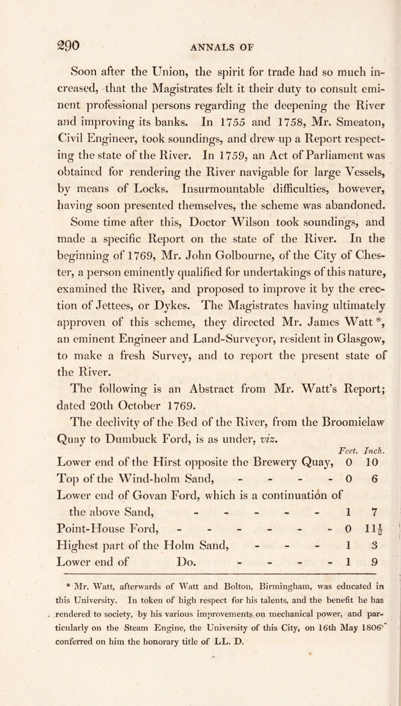 Soon after the Union, the spirit for trade had so much in- creased, that the Magistrates felt it their duty to consult emi- nent professional persons regarding the deepening the River and improving its banks. In 1755 and 1758, Mr. Smeaton, Civil Engineer, took soundings, and drew up a Report respect- ing the state of the River. In 1759, an Act of Parliament was obtained for rendering the River navigable for large Vessels, by means of Locks. Insurmountable difficulties, however, having soon presented themselves, the scheme was abandoned. Some time after this, Doctor Wilson took soundings, and made a specific Report on the state of the River. In the beginning of 1769, Mr. John Golbourne, of the City of Ches- ter, a person eminently qualified for undertakings of this nature, examined the River, and proposed to improve it by the erec- tion of Jettees, or Dykes. The Magistrates having ultimately approven of this scheme, they directed Mr. James Watt*, an eminent Engineer and Land-Surveyor, resident in Glasgow, to make a fresh Survey, and to report the present state of the River. The following is an Abstract from Mr. Watt’s Report; dated 20th October 1769. The declivity of the Bed of the River, from the Broomieiaw Quay to Dumbuck Ford, is as under, viz. Feet. Inch. Lower end of the Hirst opposite the Brewery Quay, 0 10 Top of the Wind-holm Sand, - - - - 0 6 Lower end of Govan Ford, which is a continuation of the above Sand, - - - - - 17 Point-House Ford, - - - - - - 0 llj Highest part of the Holm Sand, 1 3 Lower end of Do. - - - 1 9 * Mr. Watt, afterwards of Watt and Bolton, Birmingham, was educated in this University. In token of high respect for his talents, and the benefit he has rendered to society, by his various improvements on mechanical power, and par- ticularly on the Steam Engine, the University of this City, on 16th May 1806' conferred on him the honorary title of LL. D.