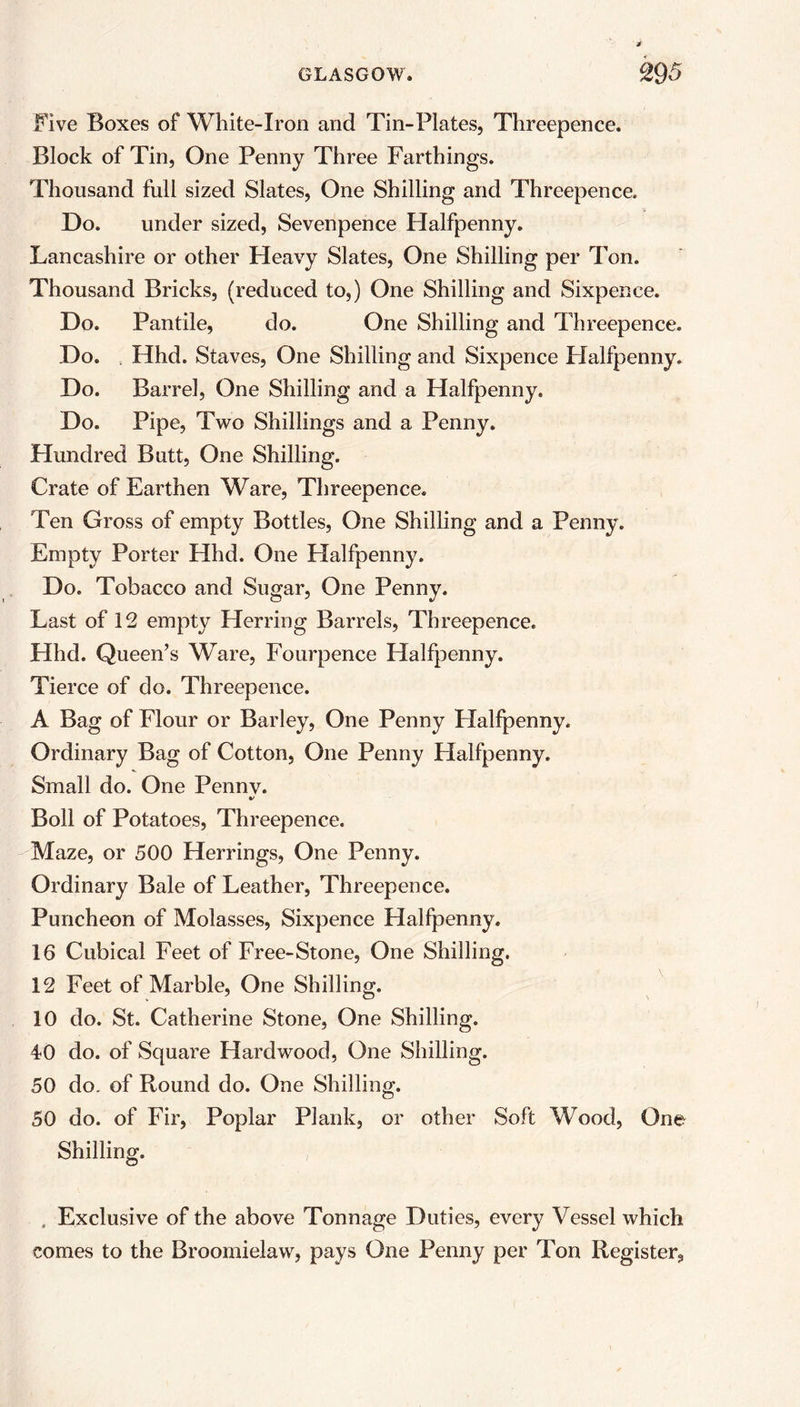 Five Boxes of White-Iron and Tin-Plates, Threepence. Block of Tin, One Penny Three Farthings. Thousand full sized Slates, One Shilling and Threepence. Do. under sized, Sevenpence Halfpenny. Lancashire or other Heavy Slates, One Shilling per Ton. Thousand Bricks, (reduced to,) One Shilling and Sixpence. Do. Pantile, do. One Shilling and Threepence. Do. Hhd. Staves, One Shilling and Sixpence Halfpenny. Do. Barrel, One Shilling and a Halfpenny. Do. Pipe, Two Shillings and a Penny. Hundred Butt, One Shilling. Crate of Earthen Ware, Threepence. Ten Gross of empty Bottles, One Shilling and a Penny. Empty Porter Hhd. One Halfpenny. Do. Tobacco and Sugar, One Penny. Last of 12 empty Herring Barrels, Threepence. Hhd. Queen’s Ware, Fourpence Halfpenny. Tierce of do. Threepence. A Bag of Flour or Barley, One Penny Halfpenny. Ordinary Bag of Cotton, One Penny Halfpenny. Small do. One Penny. %> Boll of Potatoes, Threepence. Maze, or 500 Herrings, One Penny. Ordinary Bale of Leather, Threepence. Puncheon of Molasses, Sixpence Halfpenny. 16 Cubical Feet of Free-Stone, One Shilling. 12 Feet of Marble, One Shilling. 10 do. St. Catherine Stone, One Shilling. 40 do. of Square Hardwood, One Shilling. 50 do. of Round do. One Shilling. 50 do. of Fir, Poplar Plank, or other Soft Wood, One Shilling. , Exclusive of the above Tonnage Duties, every Vessel which comes to the Broomielaw, pays One Penny per Ton Register,