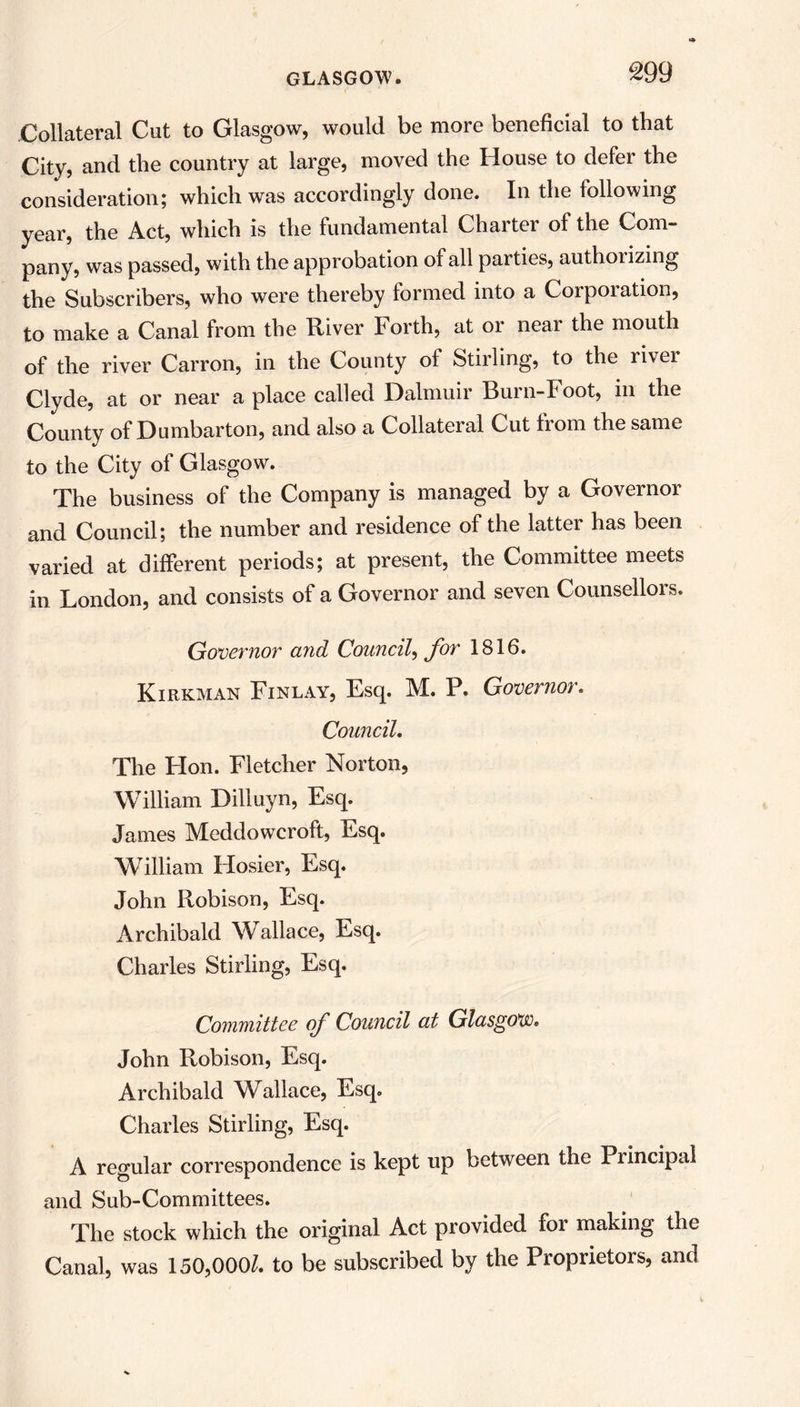 Collateral Cut to Glasgow, would be more beneficial to that City, and the country at large, moved the House to defer the consideration; which was accordingly done. In the following year, the Act, which is the fundamental Charter of the Com- pany, was passed, with the approbation of all parties, authorizing the Subscribers, who were thereby formed into a Corporation, to make a Canal from the River Forth, at or near the mouth of the river Carron, in the County of Stirling, to the river Clyde, at or near a place called Dalmuir Burn-Foot, in the County of Dumbarton, and also a Collateral Cut from the same to the City of Glasgow. The business of the Company is managed by a Governor and Council; the number and residence of the latter has been varied at different periods; at present, the Committee meets in London, and consists of a Governor and seven Counsellors. Governor and Council, for 1816. Kirkman Finlay, Esq. M. P. Governor. Council. The Hon. Fletcher Norton, William Dilluyn, Esq. James Meddowcroft, Esq. William Hosier, Esq. John Robison, Esq. Archibald Wallace, Esq. Charles Stirling, Esq. Committee of Council at Glasgow. John Robison, Esq. Archibald Wallace, Esq. Charles Stirling, Esq. A regular correspondence is kept up between the Principal and Sub-Committees. The stock which the original Act provided for making the Canal, was 150,000/. to be subscribed by the Proprietors, and