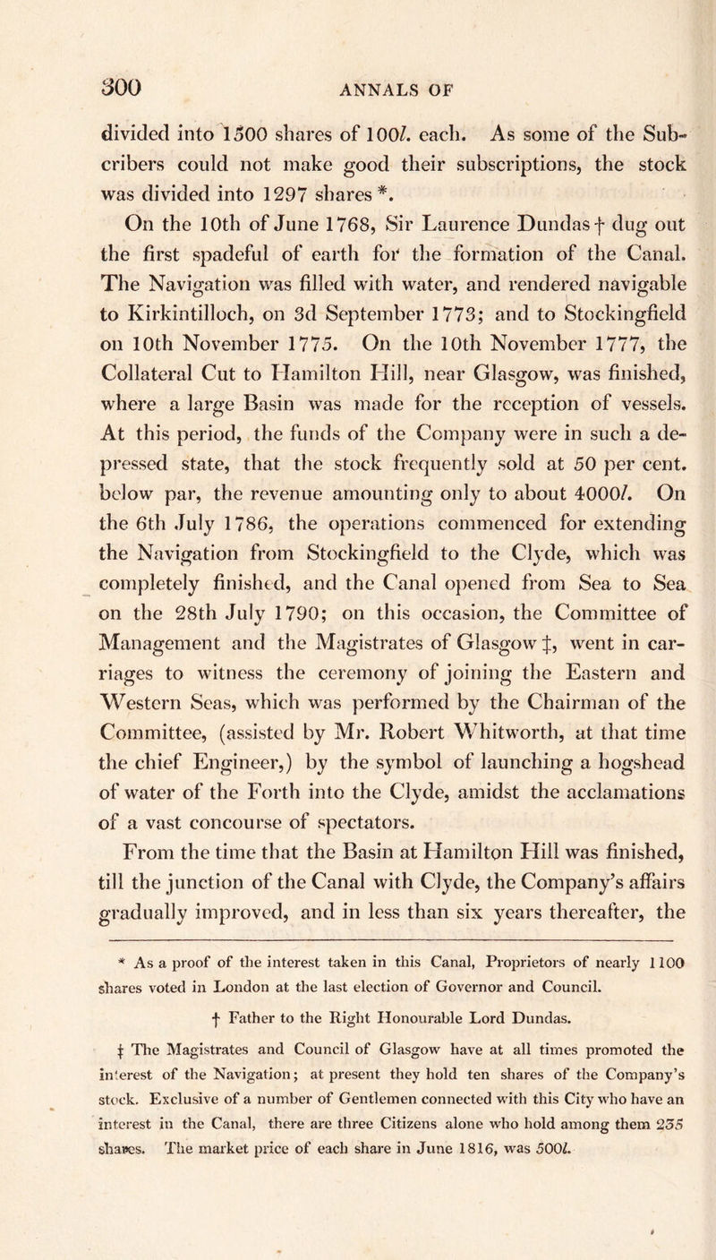 divided into 1500 shares of 100/. each. As some of the Sub- cribers could not make good their subscriptions, the stock was divided into 1297 shares *. On the 10th of June 1768, Sir Laurence Dundasf dug out the first spadeful of earth fof the formation of the Canal. The Navigation was filled with water, and rendered navigable to Kirkintilloch, on 3d September 1773; and to Stockingfield on 10th November 1775. On the 10th November 1777, the Collateral Cut to Hamilton Hill, near Glasgow, was finished, where a large Basin was made for the reception of vessels. At this period, the funds of the Company were in such a de- pressed state, that the stock frequently sold at 50 per cent, below par, the revenue amounting only to about 4000/. On the 6th July 1786, the operations commenced for extending the Navigation from Stockingfield to the Clyde, which was completely finished, and the Canal opened from Sea to Sea on the 28th July 1790; on this occasion, the Committee of Management and the Magistrates of Glasgow J, went in car- riages to witness the ceremony of joining the Eastern and Western Seas, which was performed by the Chairman of the Committee, (assisted by Mr. Robert Whitworth, at that time the chief Engineer,) by the symbol of launching a hogshead of water of the Forth into the Clyde, amidst the acclamations of a vast concourse of spectators. From the time that the Basin at Hamilton Hill was finished, till the junction of the Canal with Clyde, the Company’s affairs gradually improved, and in less than six years thereafter, the * As a proof of the interest taken in this Canal, Proprietors of nearly 1100 shares voted in London at the last election of Governor and Council. f Father to the Right Honourable Lord Dundas. t The Magistrates and Council of Glasgow have at all times promoted the interest of the Navigation; at present they hold ten shares of the Company’s stock. Exclusive of a number of Gentlemen connected with this City who have an interest in the Canal, there are three Citizens alone who hold among them 255 shades. The market price of each share in June 1816, was 500L